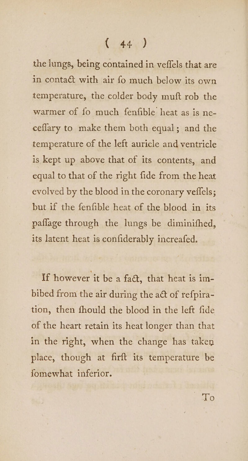 the lungs, being contained in veflels that are in conta with air fo much below its own temperature, the colder body muft rob the warmer of fo much fenfible heat as is ne- ceflary to make them both equal; and the temperature of the left auricle and ventricle is kept up above that of its contents, and equal to that of the right fide from the heat evolved by the blocd in the coronary veflels; but if the fenfible heat of the blood in its paflage through the lungs be diminithed, its latent heat is confiderably increafed, If however it be a fact, that heat is im- bibed from the air during the aét of refpira- tion, then fhould the blood in the left fide of the heart retain its heat longer than that in the right, when the change has taken place, though at firft its temperature be fomewhat inferior. ati