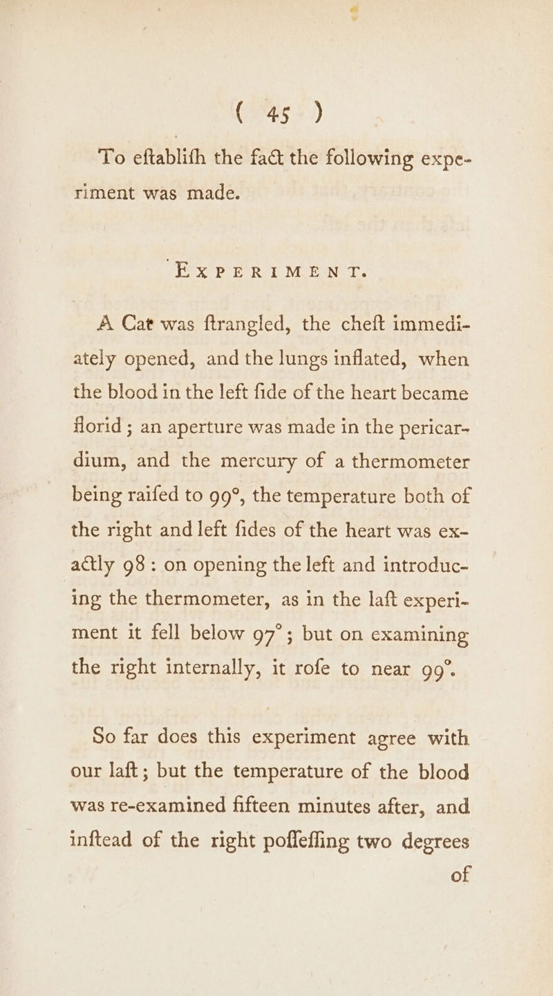 To eftablith the fact the following expe- riment was made. ‘EXPERIMENT. A Cat was ftrangled, the cheft immedi- ately opened, and the lungs inflated, when the blood in the left fide of the heart became florid ; an aperture was made in the pericar- dium, and the mercury of a thermometer being raifed to 99°, the temperature both of the right and left fides of the heart was ex- actly 98: on opening the left and introduc- | ing the thermometer, as in the laft experi- ment it fell below g7°; but on examining the right internally, it rofe to near 99°. So far does this experiment agree with our laft; but the temperature of the blood was re-examined fifteen minutes after, and inftead of the right poflefling two degrees of