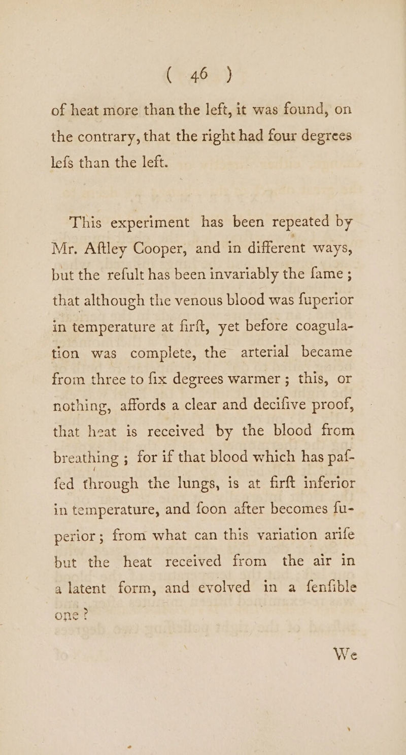Cr Ae) of heat more than the left, it was found, on the contrary, that the right had four degrees lefs than the left. This experiment has been repeated by Mr. Aftley Cooper, and in different ways, but the refult has been invariably the fame ; that although the venous blood was fuperior in temperature at firft, yet before coagula- tion was complete, the arterial became from three to fix degrees warmer ; this, or nothing, affords a clear and decilive proof, that heat is received by the blood from breathing ; for if that blood which has paf- fed through the lungs, is at firft inferior in temperature, and foon after becomes fu- perior ; from what can this variation arife but the heat received from the air in a latent form, and evolved in a fenfible one? We