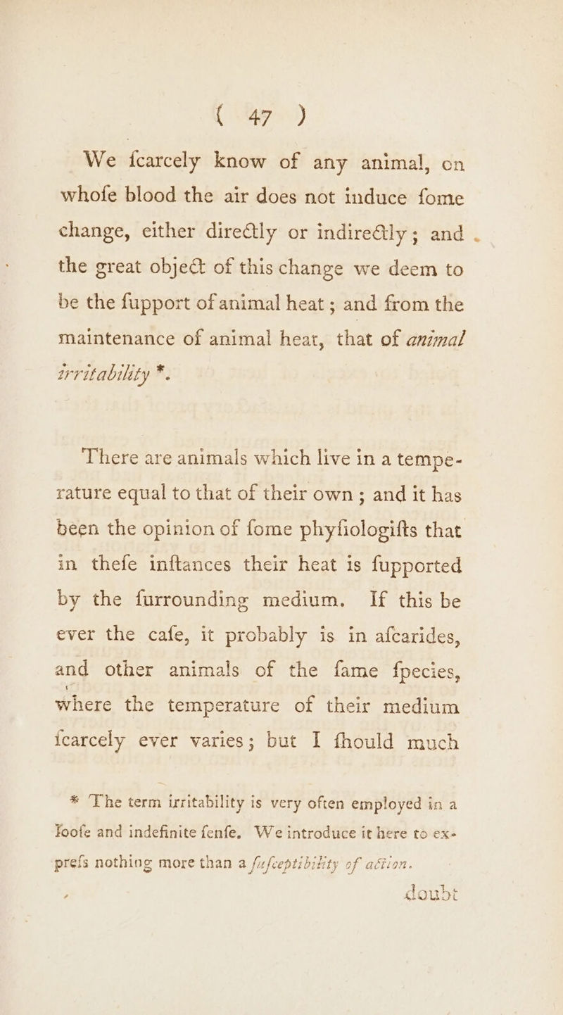 ee) We icarcely know of any animal, on whofe blood the air does not induce fome change, either directly or indire@ly; and the great object of this change we deem to be the fupport of animal heat ; and from the maintenance of animal heat, that of animal srritability “D. There are animals which live in a tempe- rature equal to that of their own; and it has been the opinion of fome phytiologifts that in thefe inftances their heat is fupported by the furrounding medium. If this be ever the cafe, it probably is in afcarides, and other animals of the fame fpecies, where the temperature of their medium icarcely ever varies; but I fhould much * The term irritability is very often employed ina foofe and indefinite fenfe, We introduce it here to ex- prefs nothing more than a fixfceptibility of ation. } ae goudt