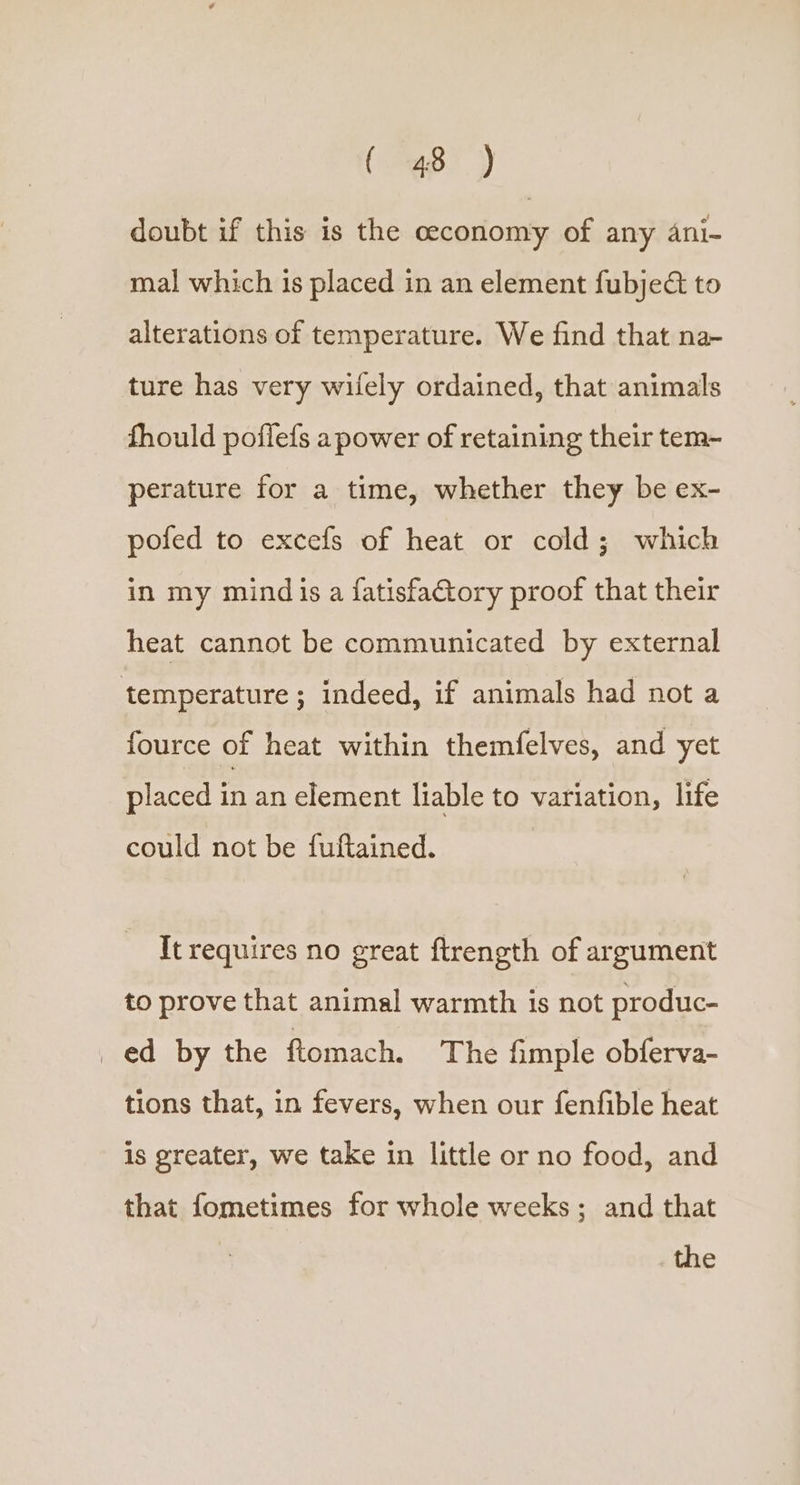 doubt if this is the ceconomy of any 4ni- mal which is placed in an element fubjec&amp; to alterations of temperature. We find that na- ture has very wifely ordained, that animals fhould poffefs a power of retaining their tem- perature for a time, whether they be ex- pofed to excefs of heat or cold; which in my mindis a fatisfactory proof that their heat cannot be communicated by external temperature ; indeed, if animals had not a fource of heat within themfelves, and yet placed in an element liable to variation, life could not be fuftained. It requires no great ftrength of argument to prove that animal warmth is not produc- ed by the ftomach. The fimple obferva- tions that, in fevers, when our fenfible heat is greater, we take in little or no food, and that fometimes for whole weeks; and that