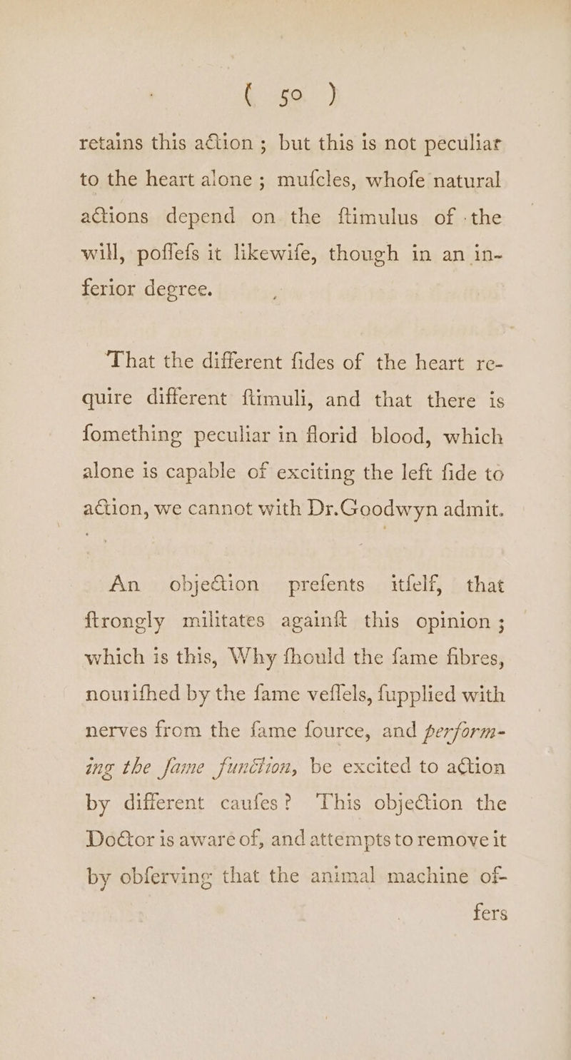 retains this action ; but this is not peculiar to the heart alone ; mufcles, whofe natural actions depend on the ftimulus of -the will, poffefs it likewife, though in an in- ferior degree. That the different fides of the heart re- quire different ftimuli, and that there is fomething peculiar in florid blood, which alone is capable of exciting the left fide to action, we cannot with Dr.Goodwyn admit. An obje&amp;tion prefents itfelf, that ftrongly militates againit this opinion ; which is this, Why fhould the fame fibres, nourifhed by the fame veflels, fupplied with nerves from the fame fource, and perform- ing the Jame function, be excited to action by different caufes? This objection the Doctor is aware of, and attempts to remove it by obferving that the animal machine of- fers