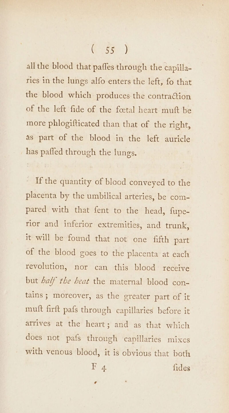 Cee) all the blood that paffes through the capilla~ ries in the lungs alfo enters the left, fo that the blood which produces the contraGion of the left fide of the foetal heart muft be more phlogifticated than that of the right, as part of the blood in the left auricle has pafled through the lungs. If the quantity of blood conveyed to the placenta by the umbilical arteries, be com- pared with that fent to the head, fupe- rior and inferior extremities, and trunk, it will be found that not one fifth part of the blood goes to the placenta at each revolution, nor can this blood receive but aif the heat the maternal blood con- tains ; moreover, as the greater part of it mult firft pafs through capillaries before it arrives at the heart; and as that which does not pafs through capillaries mixes with venous blood, it is obvious that both F 4 fides [A