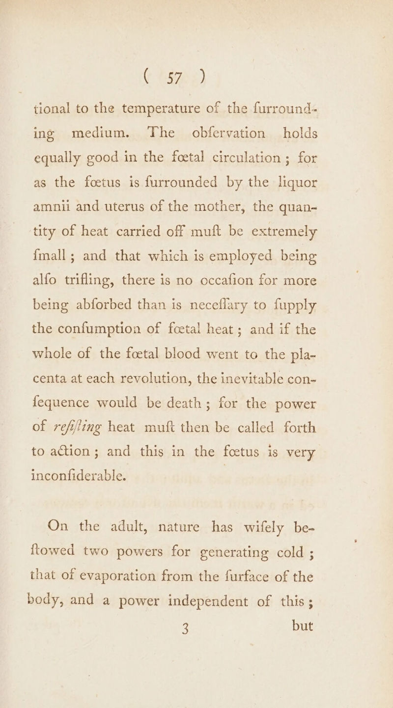 (* Fag 2) tional to the temperature of the furround- ing medium. The obfervation holds equally good in the feetal circulation ; for as the foetus is furrounded by the liquor amnii and uterus of the mother, the quan- tity of heat carried off muft be extremely {mall ; and that which is employed being alfo trifling, there is no occafion for more being abforbed than is neceflary to fupply the confumption of foetal heat ; and if the whole of the foetal blood went to the pla- centa at each revolution, the inevitable con- fequence would be death; for the power of refiting heat muft then be called forth to action; and this in the foetus is very inconfiderable. On the adult, nature has wifely be- towed two powers for generating cold ; that of evaporation from the furface of the body, and a power independent of this; 3 but