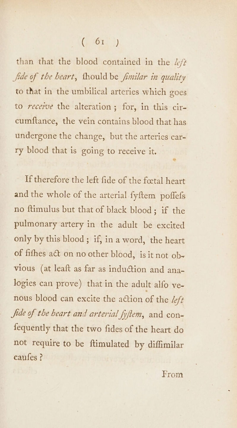 than that the blood contained in the /e/¢ Jide of the heart, thouldbe fimilar in quality to that in the umbilical arteries which goes to recerve the alteration; for, in this cir- cumftance, the vein contains blood that has undergone the change, but the arteries car- ry blood that is going to receive it. If therefore the left fide of the foetal heart and the whole of the arterial fyftem poffefs no ftimulus but that of black blood : if the pulmonary artery in the adult be excited only by this blood ; if, in a word, the heart of fifhes act on no other blood, is it not ob- vious (at leaft as far as induction and ana- logies can prove) that in the adult alfo ve- nous blood can excite the action of the Left Jide of the heart and arterial fyftem, and con- fequently that the two fides of the heart do not require to be ftimulated by diffimilar caufes ? From