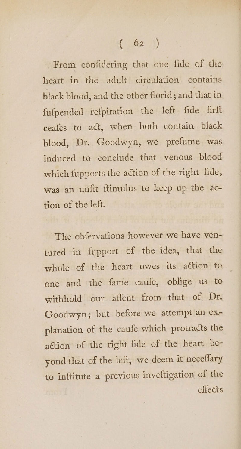 (“462 .}) From confidering that one fide of the heart in the adult circulation contains black blood, and the other florid; and that in fufpended refpiration the left fide frit ceafes to adt, when both contain black blood, Dr. Goodwyn, we prefume was induced to conclude that venous blood which fupports the action of the right fide, was an unfit ftimulus to keep up the ac- tion of the left. The obfervations however we have ven- tured in fupport of the idea, that the whole of the heart owes its action to ~ one and the fame caufe, oblige us to withhold our affent from that of Dr. Goodwyn; but before we attempt an ex- planation of the caufe which protracts the action of the right fide of the heart be- yond that of the left, we deem it neceflary to inftitute a previous inveftigation of the effects