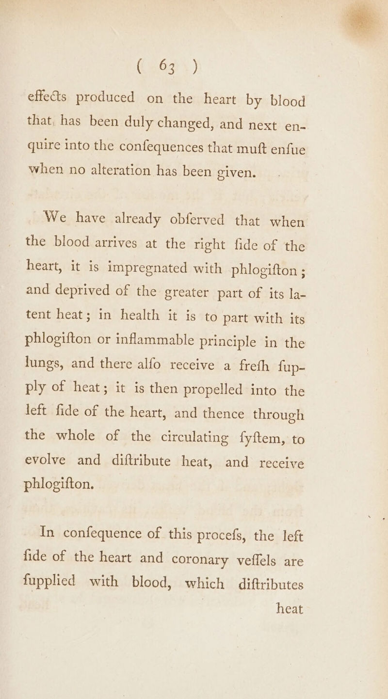 effets produced on the heart by blood that, has been duly changed, and next en- quire into the confequences that muft enfue when no alteration has been given. We have already obferved that when the blood arrives at the right fide of the heart, it is impregnated with phlogifton ; and deprived of the greater part of its la- tent heat; in health it is to part with its phlogifton or inflammable principle in the lungs, and there alfo receive a freth fup- ply of heat; it is then propelled into the left fide of the heart, and thence through the whole of the circulating fyftem, to evolve and diftribute heat, and receive phlogifton. In confequence of this procefs, the left fide of the heart and coronary veflels are fupplied with blood, which diftributes | heat