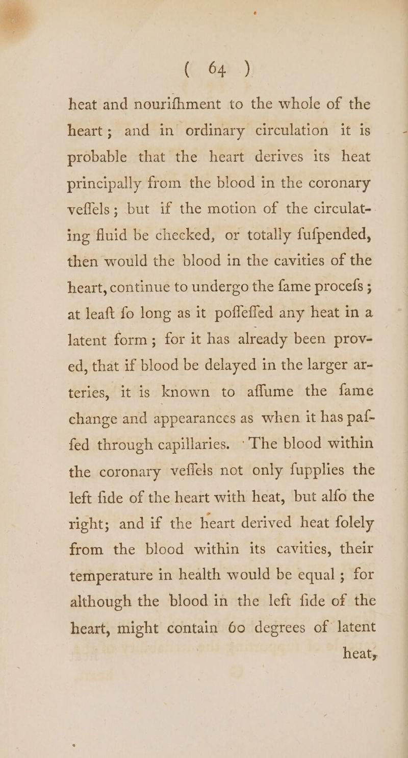 heat and nourifhment to the whole of the heart; and in ordinary circulation it is probable that the heart derives its heat principally from the blood in the coronary veflels; but if the motion of the circulat- ing fluid be checked, or totally fufpended, then would the blood in the cavities of the heart, continue to undergo the fame procefs ; at leaft fo long as it poffeffed any heat in a latent form; for it has already been prov- ed, that if blood be delayed in the larger ar- teries, it is known to aflume the fame change and appearances as when it has paf- fed through capillaries. The blood within the coronary veflels not only fupplies the left fide of the heart with heat, but alfo the right; and if the heart derived heat folely from the blood within its cavities, their temperature in health would be equal ; for although the blood in the left fide of the heart, might contain 60 degrees of latent heats.