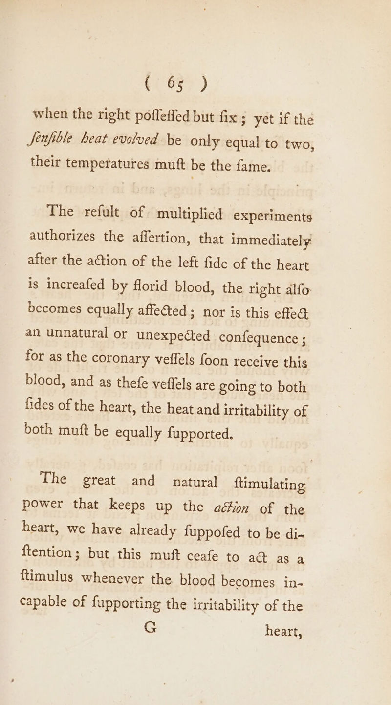 ves) when the right poffeffed but fix ; yet if the Jenfiole heat evolved be only equal to two, their temperatures muft be the fame. The refult of multiplied experiments authorizes the affertion, that immediately after the adtion of the left fide of the heart is increafed by florid blood, the right alfo becomes equally affected ; nor is this effed an unnatural or unexpected confequence ; for as the coronary veffels foon receive this blood, and as thefe veffels are going to both fides of the heart, the heat and irritability of both muft be equally fupported, The great and natural ftimulating power that keeps up the ad#on of the heart, we have already fuppofed to be di- ftention; but this muft ceafe to aG as a ftimulus whenever the blood becomes in- capable of fupporting the irritability of the G heart,