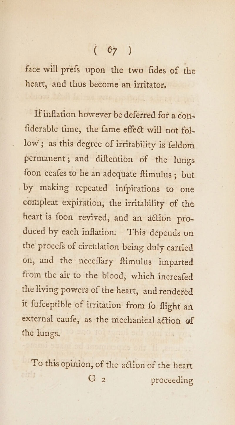 ( face will prefs upon the two fides of the heart, and thus become an irritator. If inflation however be deferred fot a cott= fiderable time, the fame effet will not fol- low ; as this degree of irritability is feldom permanent; and diftention of the lungs foon ceafes to be an adequate ftimulus ; but by making repeated infpirations to one compleat expiration, the irritability of the heart is foon revived, and an action pro- duced by each inflation. This depends on the procefs of circulation being duly carried on, and the neceflary ftimulus imparted from the air to the blood, which increafed the living powers of the heart, and rendered it fufceptible of irritation from fo flight an external caufe, as the mechanical aftion of the lungs. To this opinion, of the a¢tion of the heart isa 2 proceeding