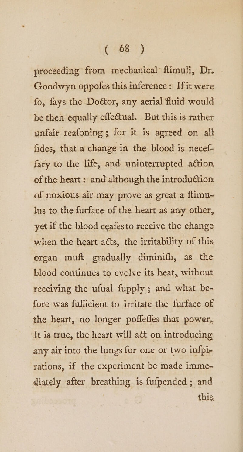 proceeding from mechanical ftimuli, Dr. Goodwyn oppofes this inference: If it were fo, fays the Doctor, any aerial fluid would be then equally effeGtual. But this is rather unfair reafoning ; for it is agreed on al} fides, that a change in the blood is necef- fary to the life, and uninterrupted ation of the heart: and although the introduction of noxious air may prove as great a ftimu- lus to the furface of the heart as any other, yet if the blood ceafesto receive the change when the heart aéts, the irritability of this ergan muft gradually diminifh, as the blood continues to evolve its heat, without receiving the ufual fupply ; and what be- fore was fufficient to irritate the furface of the heart, no longer poflefles that power. It is true, the heart will a&amp;t on introducing any air into the lungs for one or two infpi- rations, if the experiment be made imme- diately after breathing is fufpended ; and this.