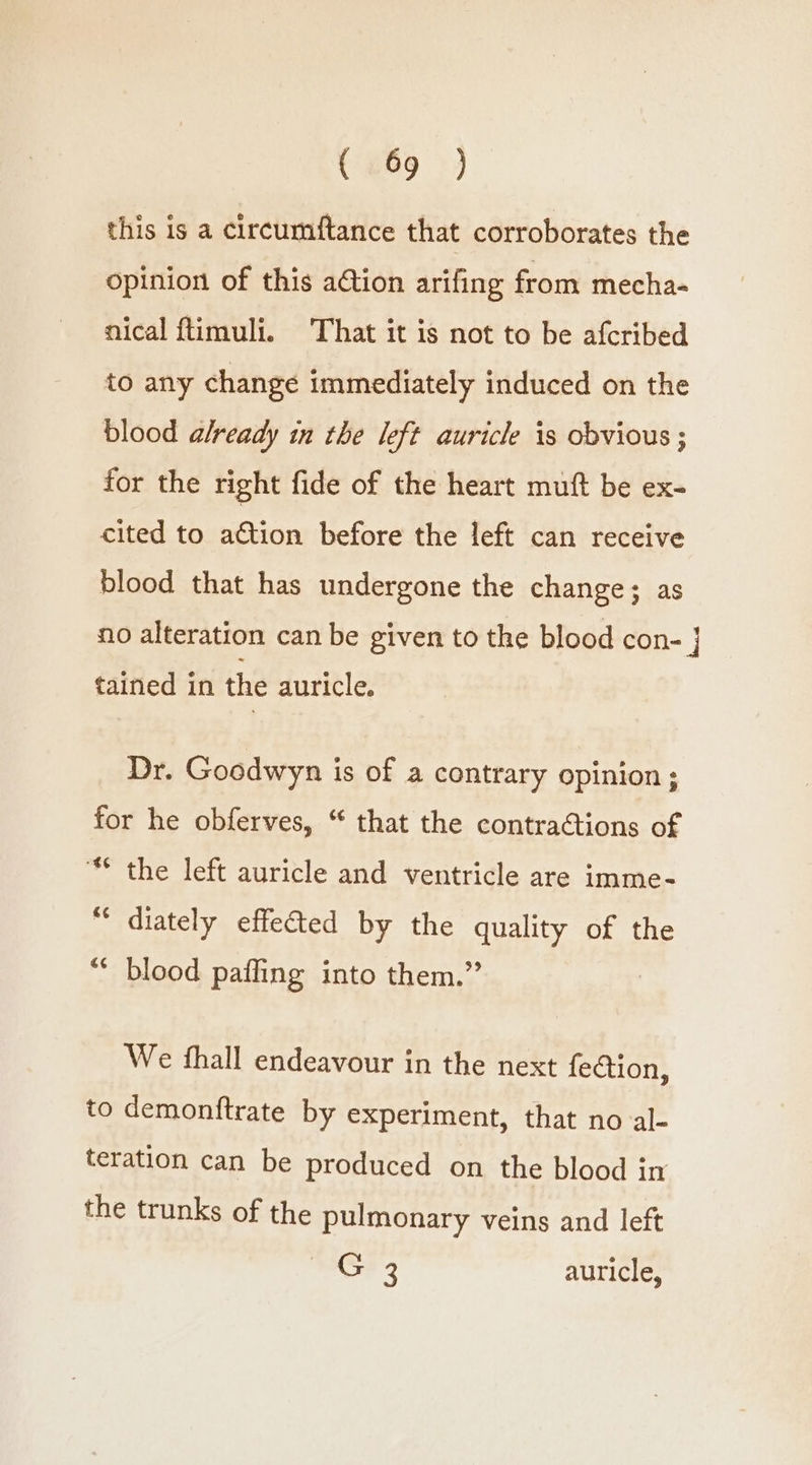 this is a circumftance that corroborates the opinion of this ation arifing from mecha- nical ftimuli. That it is not to be afcribed to any change immediately induced on the blood already in the left auricle is obvious ; for the right fide of the heart muft be ex- cited to action before the left can receive blood that has undergone the change; as no alteration can be given to the blood con- } tained in the auricle, Dr. Goodwyn is of a contrary opinion ; for he obferves, “ that the contractions of “* the left auricle and ventricle are imme- “ diately effected by the quality of the “ blood paffing into them.” We thall endeavour in the next fection, to demonftrate by experiment, that no al- teration can be produced on the blood in the trunks of the pulmonary veins and left G 3 auricle,