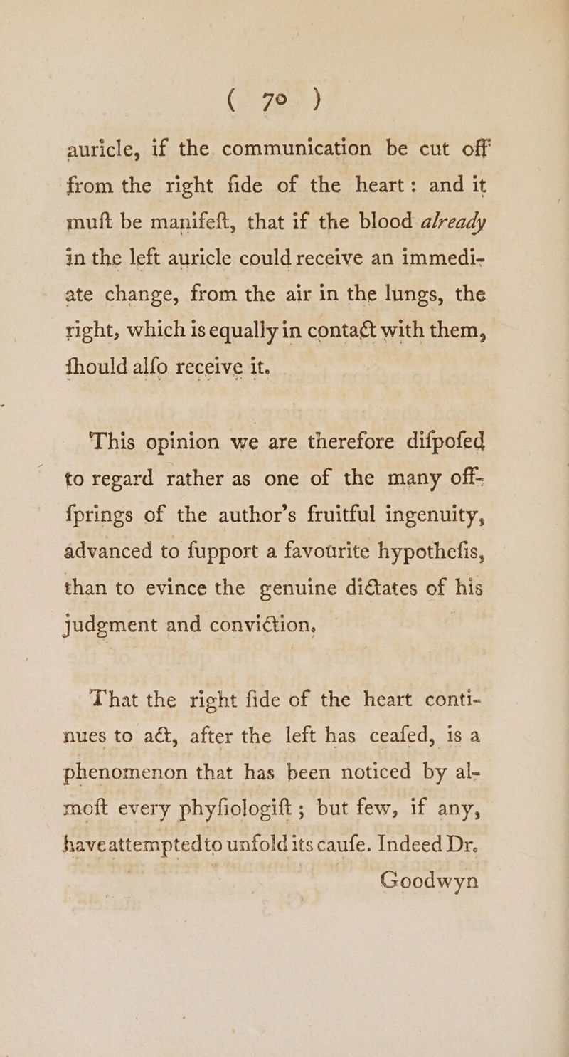 (ree) auricle, if the communication be cut off from the right fide of the heart: and it muft be manifeft, that if the blood already in the left auricle could receive an immedi- ate change, from the air in the lungs, the right, which is equally in conta¢t with them, fhould alfo receive it. This opinion we are therefore difpofed to regard rather as one of the many off- fprings of the author’s fruitful ingenuity, advanced to fupport a favourite hypothefis, than to evince the genuine didtates of his judgment and conviétion, That the right fide of the heart conti- nues to act, after the left has ceafed, is a phenomenon that has been noticed by al- moft every phyfiologift ; but few, if any, have attempted to unfold its caufe. Indeed Dr. Goodwyn