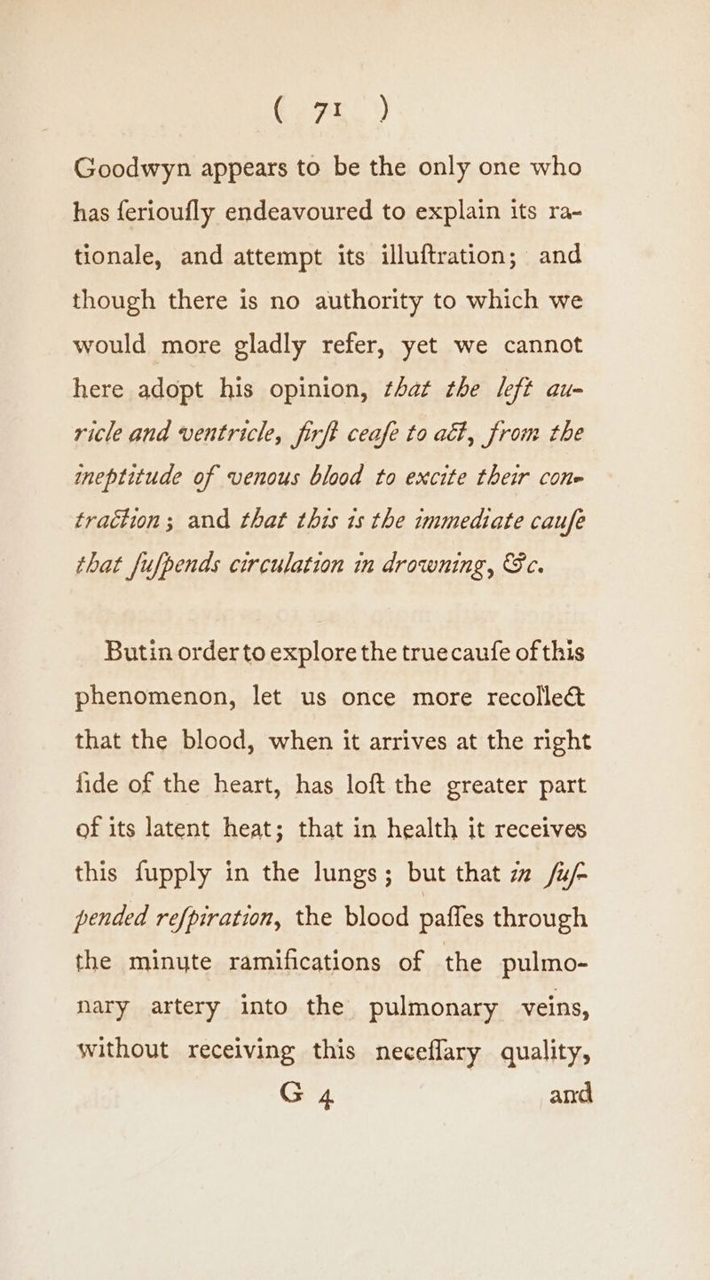 Gear |) Goodwyn appears to be the only one who has ferioufly endeavoured to explain its ra- tionale, and attempt its illuftration; and though there is no authority to which we would more gladly refer, yet we cannot here adopt his opinion, that the left au- ricle and ventricle, firft ceafe to at, from the ineptitude of venous blood to excite their cone traction; and that this is the immediate caufe that fufpends circulation in drowning, Sc. Butin orderto explore the truecaufe of this phenomenon, let us once more recollec&amp; that the blood, when it arrives at the right fide of the heart, has loft the greater part of its latent heat; that in health it receives this fupply in the lungs; but that zz /u/- pended refpiration, the blood paffes through the minute ramifications of the pulmo- nary artery into the pulmonary veins, without receiving this neceflary quality, G 4 and