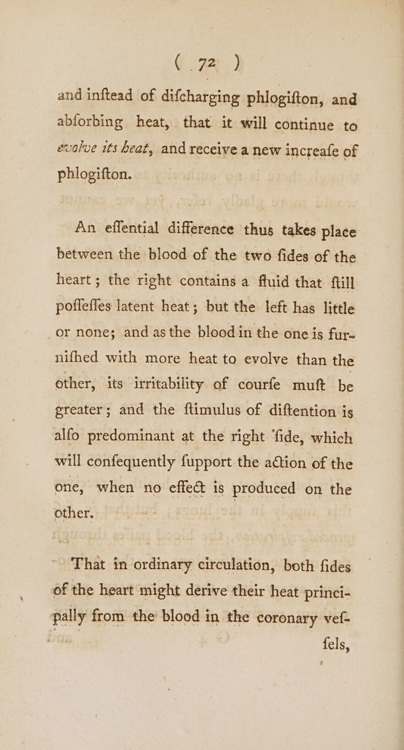 ( 7B ) and inftead of difcharging phlogifton, and abforbing heat, that it will continue to evolve its heat, and receive a new increafe of phlogifton. An eflential difference thus takes place between the blood of the two fides of the heart ; the right contains a fluid that ftill poffeffes latent heat; but the left has little ie none; and asthe blood in the one is fur- nifhed with more heat to evolve than the other, its irritability of courfe muft be greater; and the ftimulus of diftention is alfo predominant at the right fide, which will confequently {upport the action of the one, when no effect is produced on the other. That in ordinary circulation, both fides of the heart might derive their heat princi- pally from the blood in the coronary vef- re fels,