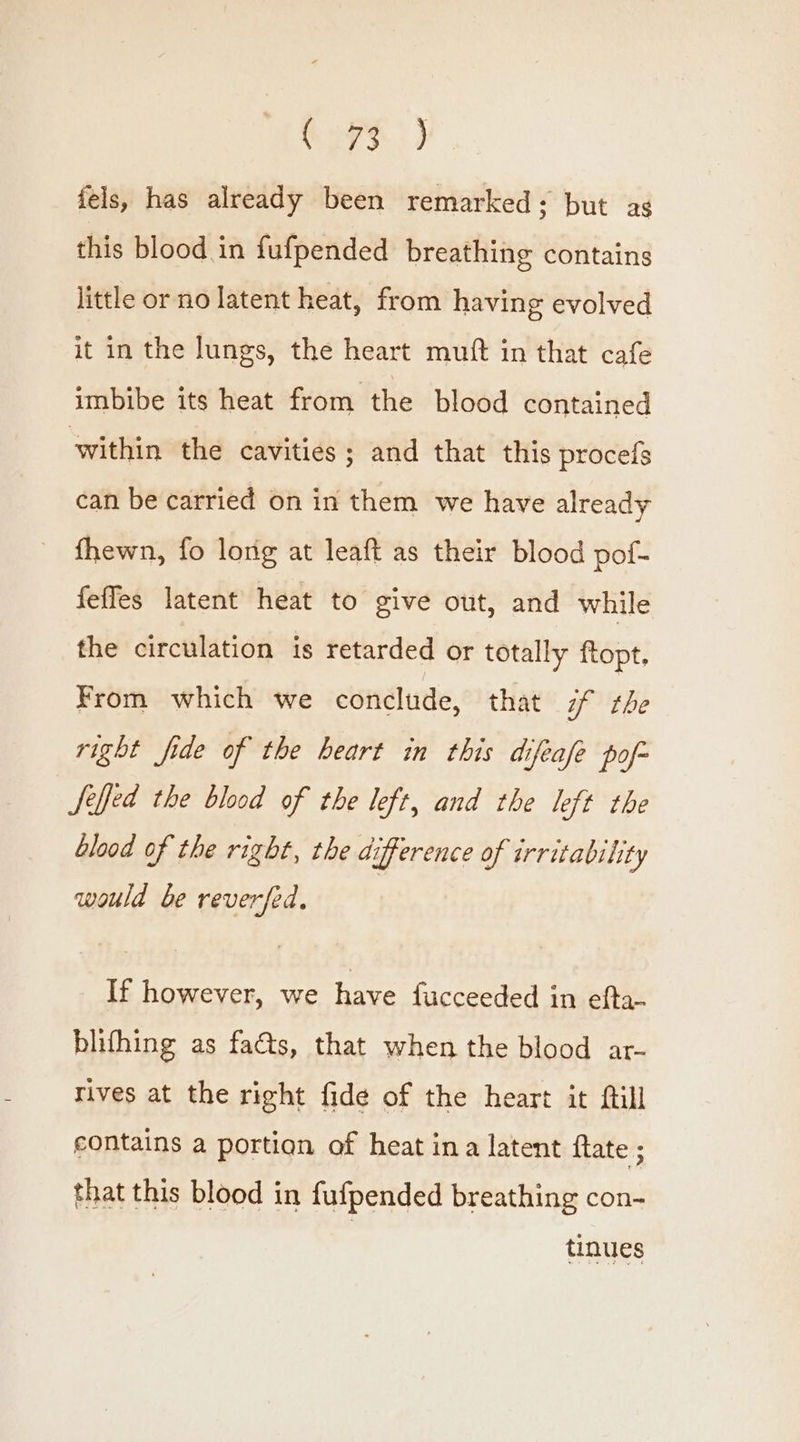 Sys) fels, has already been remarked; but ag this blood in fufpended breathing contains little or no latent heat, from having evolved it in the lungs, the heart muft in that cafe imbibe its heat from the blood contained within the cavities ; and that this procefs can be carried on in them we have already fhewn, fo long at leaft as their blood pof- feffes latent heat to give out, and while the circulation is retarded or totally ftopt. From which we conclude, that if the right fide of the heart in this difeafe pof- Jeffed the blood of the left, and the left the blood of the right, the difference of irritability would be reverfed, If however, we have fucceeded in efta- blifhing as facts, that when the blood ar- tives at the right fide of the heart it ftill contains a portion of heat ina latent {tate ; that this blood in fufpended breathing con- tinues