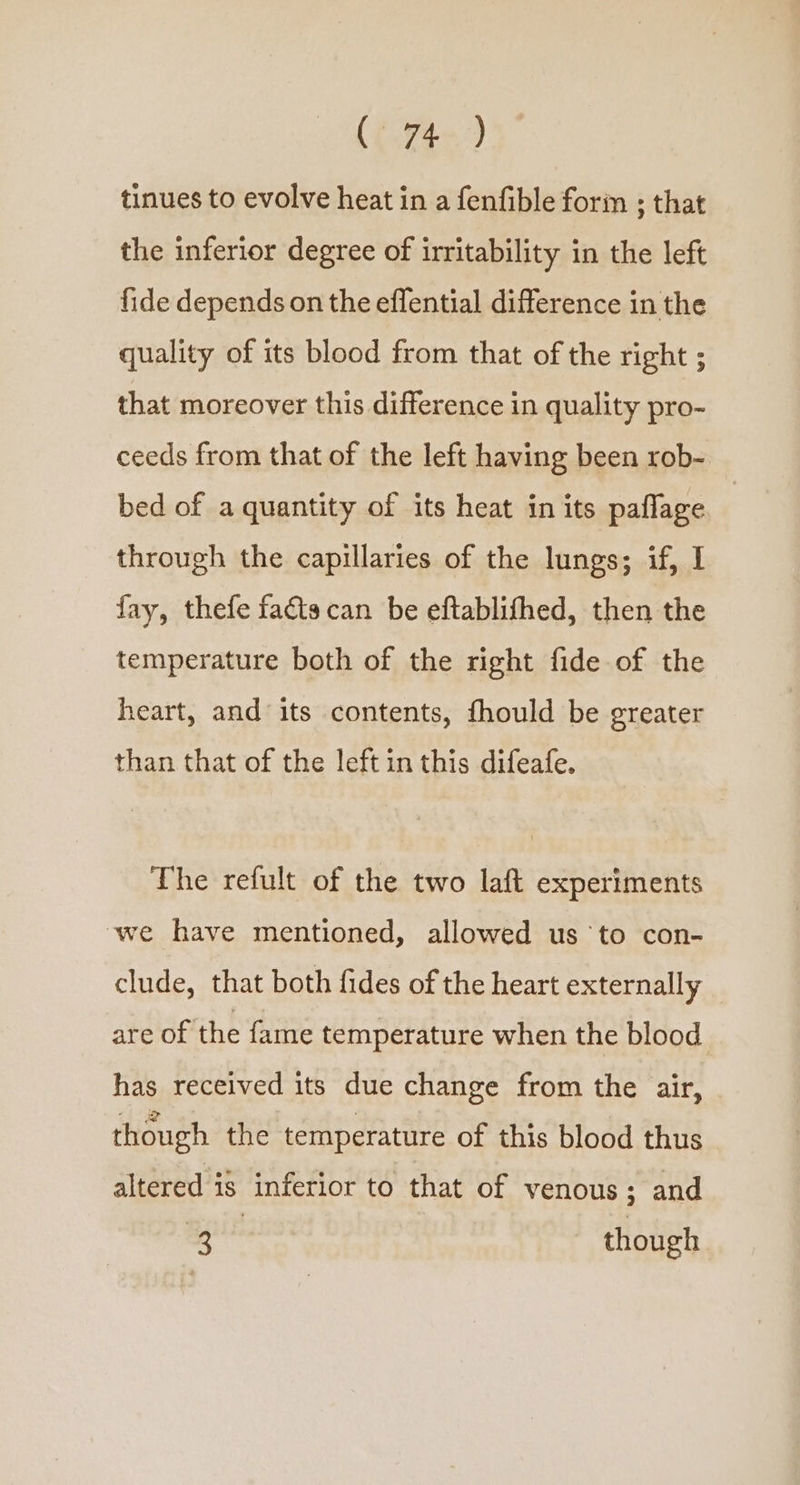 tinues to evolve heat in a fenfible forin ; that the inferior degree of irritability in the left fide depends on the effential difference in the quality of its blood from that of the right ; that moreover this difference in quality pro- ceeds from that of the left having been rob- bed of a quantity of its heat in its paflage through the capillaries of the lungs; if, I fay, thefe facta can be eftablifhed, then the temperature both of the right fide of the heart, and its contents, fhould be greater than that of the left in this difeafe. The refult of the two laft experiments we have mentioned, allowed us ‘to con- clude, that both fides of the heart externally are of the fame temperature when the blood has received its due change from the air, though the temperature of this blood thus altered i8 inferior to that of venous ; and 3 though