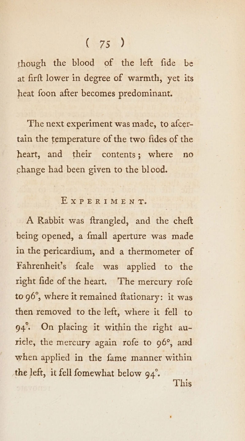 though the blood of the left fide be at firft lower in degree of warmth, yet its heat foon after becomes predominant. The next experiment was made, to afcer- tain the temperature of the two fides of the heart, and their contents; where no change had been given to the blood. EXPERIMENT. A Rabbit was ftrangled, and the cheft heing opened, a {mall aperture was made in the pericardium, and a thermometer of Fahrenheit’s fcale was applied to the right fide of the heart. ‘The mercury rofe to 96°, where it remained ftationary: it was then removed to the left, where it fell to 94. On placing it within the right au- ricle, the mercury again rofe to 96°, and when applied in the fame manner within the left, it fell fomewhat below 94°. | This
