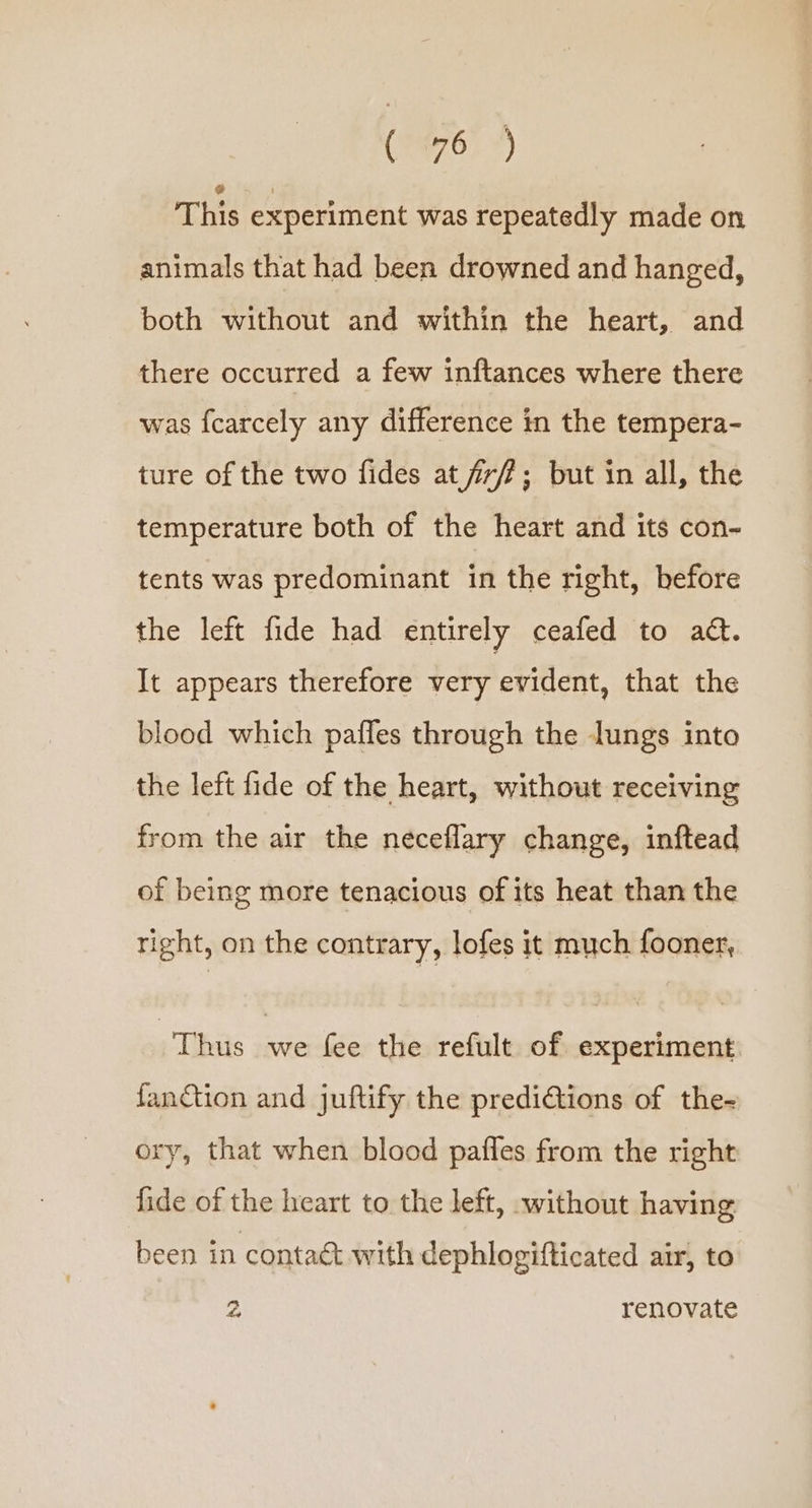 This experiment was repeatedly made on animals that had been drowned and hanged, both without and within the heart, and there occurred a few inftances where there was {carcely any difference in the tempera- ture of the two fides at fr/?; but in all, the temperature both of the heart and its con- tents was predominant in the right, before the left fide had entirely ceafed to ad. It appears therefore very evident, that the blood which pafles through the lungs into the left fide of the heart, without receiving from the air the neceflary change, inftead of being more tenacious of its heat than the right, on the contrary, lofes it much fooner, Thus we fee the refult of experiment. fanction and juftify the predi€tions of the- ory, that when blood pafles from the right fide of the heart to the left, without having been in contaé with dephlogifticated air, to a renovate