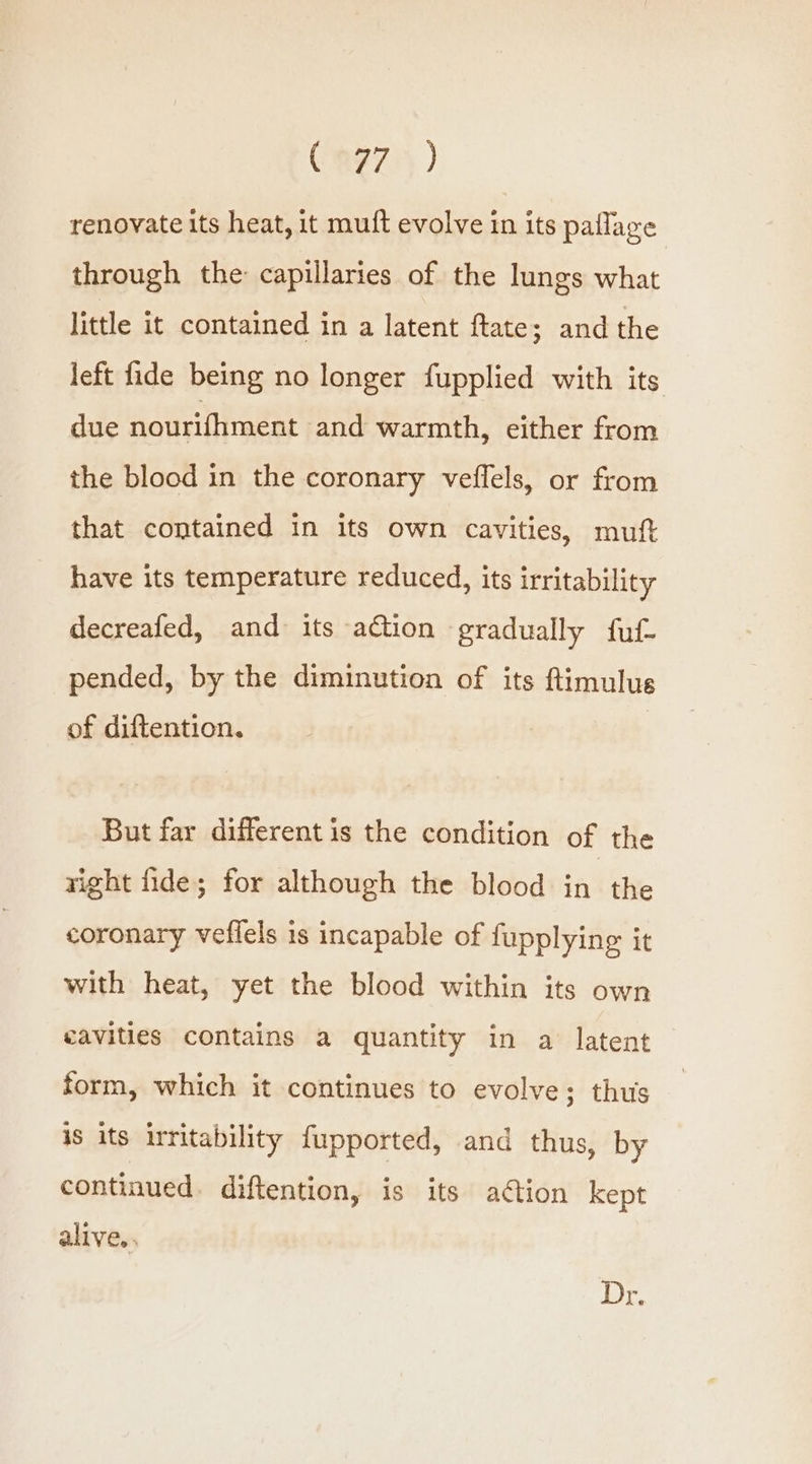 Cag75 ) renovate its heat, it muft evolve in its paflage through the capillaries of the lungs what little it contained in a latent ftate; and the left fide being no longer fupplied with its due nourifhment and warmth, either from the blood in the coronary veflels, or from that contained in its own cavities, muft have its temperature reduced, its irritability decreafed, and its action ‘gradually fuf- pended, by the diminution of its ftimulus of diftention. But far different is the condition of the right fide; for although the blood in the coronary veflels 1s incapable of fupplying it with heat, yet the blood within its own eavities contains a quantity in a latent form, which it continues to evolve; thus is its irritability fupported, and thus, by continued. diftention, is its action kept alive.. Dr.