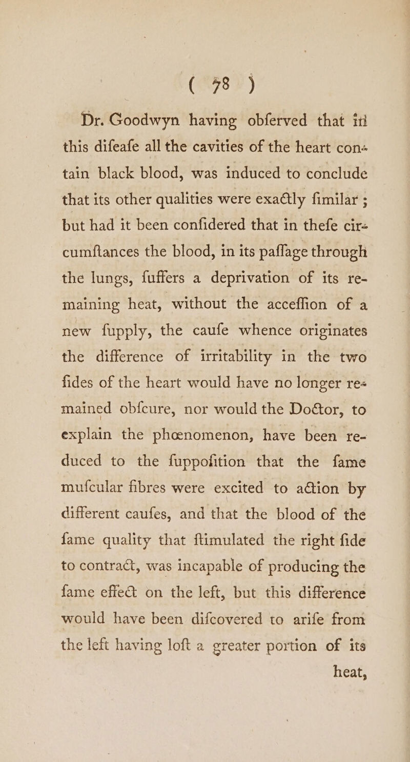 (8) Dr. Goodwyn having obferved that it this difeafe all the cavities of the heart con- tain black blood, was induced to conclude that its other qualities were exactly fimilar ; but had it been confidered that in thefe cir- cumftances the blood, in its paflage through the lungs, fuffers a deprivation of its re- maining heat, without the acceffion of a new fupply, the caufe whence originates the difference of irritability in the two fides of the heart would have no longer re« mained obfcure, nor would the Doétor, to explain the phoenomenon, have been re- duced to the fuppofition that the fame mufcular fibres were excited to a€tion by different caufes, and that the blood of the fame quality that flimulated the right fide to contract, was incapable of producing the fame effet on the left, but this difference would have been difcovered to arife from the left having loft a greater portion of its heat,