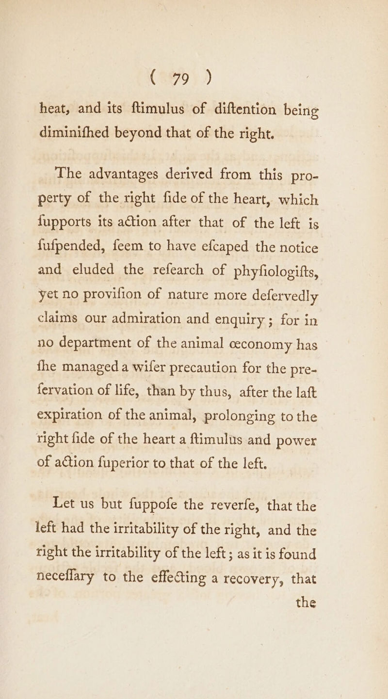 (279°) heat, and its ftimulus of diftention being diminifhed beyond that of the right. The advantages derived from this pro- perty of the right fide of the heart, which {upports its action after that of the left is - fufpended, feem to have efcaped the notice and eluded the refearch of phyfiologifts, yet no provifion of nature more defervedly claims our admiration and enquiry; for in no department of the animal ceconomy has fhe managed a wifer precaution for the pre- fervation of life, than by thus, after the laft expiration of the animal, prolonging to the right fide of the heart a ftimulus and power of action fuperior to that of the left. Let us but fuppofe the reverfe, that the left had the irritability of the right, and the right the irritability of the left; as it is found neceflary to the effecting a recovery, that the