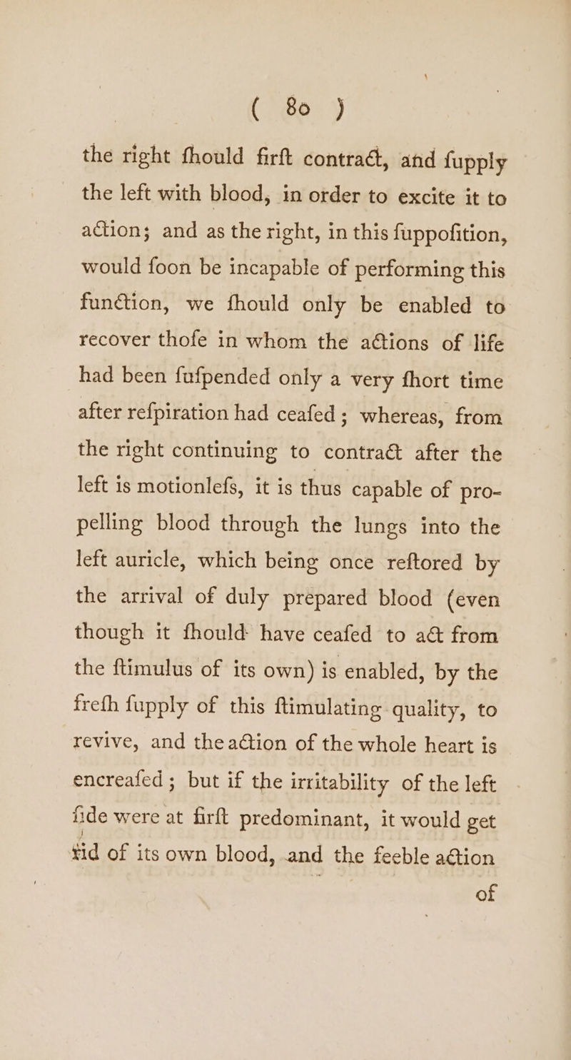 the right fhould firft contraé, and fupply the left with blood, in order to excite it to action; and as the right, in this fuppofition, would foon be incapable of performing this function, we fhould only be enabled to recover thofe in whom the aétions of life had been fufpended only a very fhort time after refpiration had ceafed ; whereas, from the right continuing to contraét after the left is motionlefs, it is thus capable of pro- pelling blood through the lungs into the left auricle, which being once reftored by the arrival of duly prepared blood (even though it fhould have ceafed to a&amp; from the ftimulus of its own) is enabled, by the freth fupply of this ftimulating quality, to revive, and theadtion of the whole heart is encreafed ; but if the irritability of the left ide were at firft predominant, it would get tid of its own blood, .and the feeble aGtion of