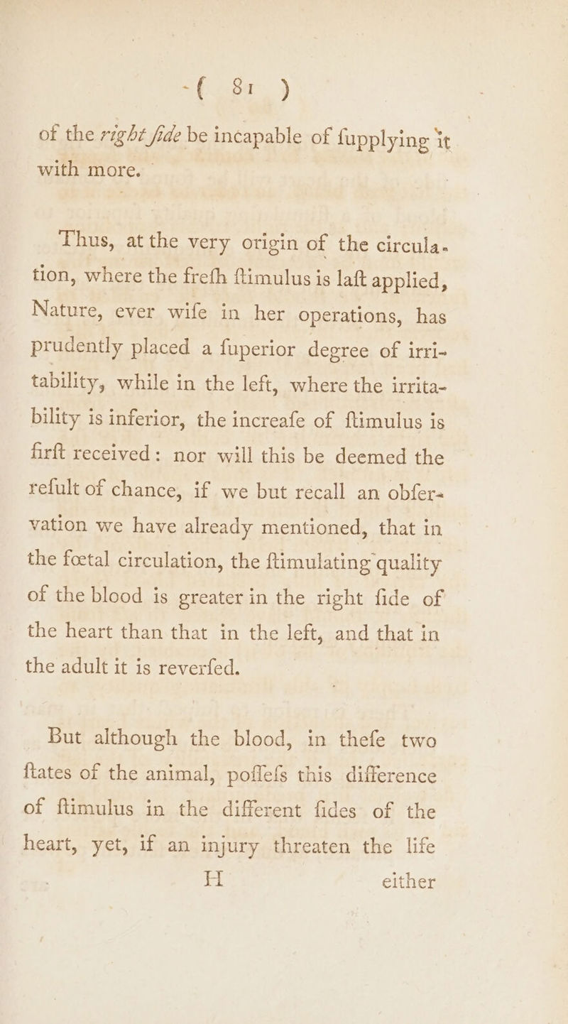 “( 84.) of the right fide be incapable of fupplying it with more. — Thus, at the very origin of the circula. tion, where the freth ftimulus is laft applied, Nature, ever wife in her operations, has prudently placed a fuperior degree of irri- tability, while in the left, where the irrita- bility is inferior, the increafe of ftimulus is firft received: nor will this be deemed the refult of chance, if we but recall an obfer- vation we have already mentioned, that in the foetal circulation, the ftimulating quality of the blood is greater in the right fide of the heart than that in the left, and that in the adult it is reverfed. _ But although the blood, in thefe two {tates of the animal, poflefs this difference of flimulus in the different fides of the heart, yet, if an injury threaten the life H either