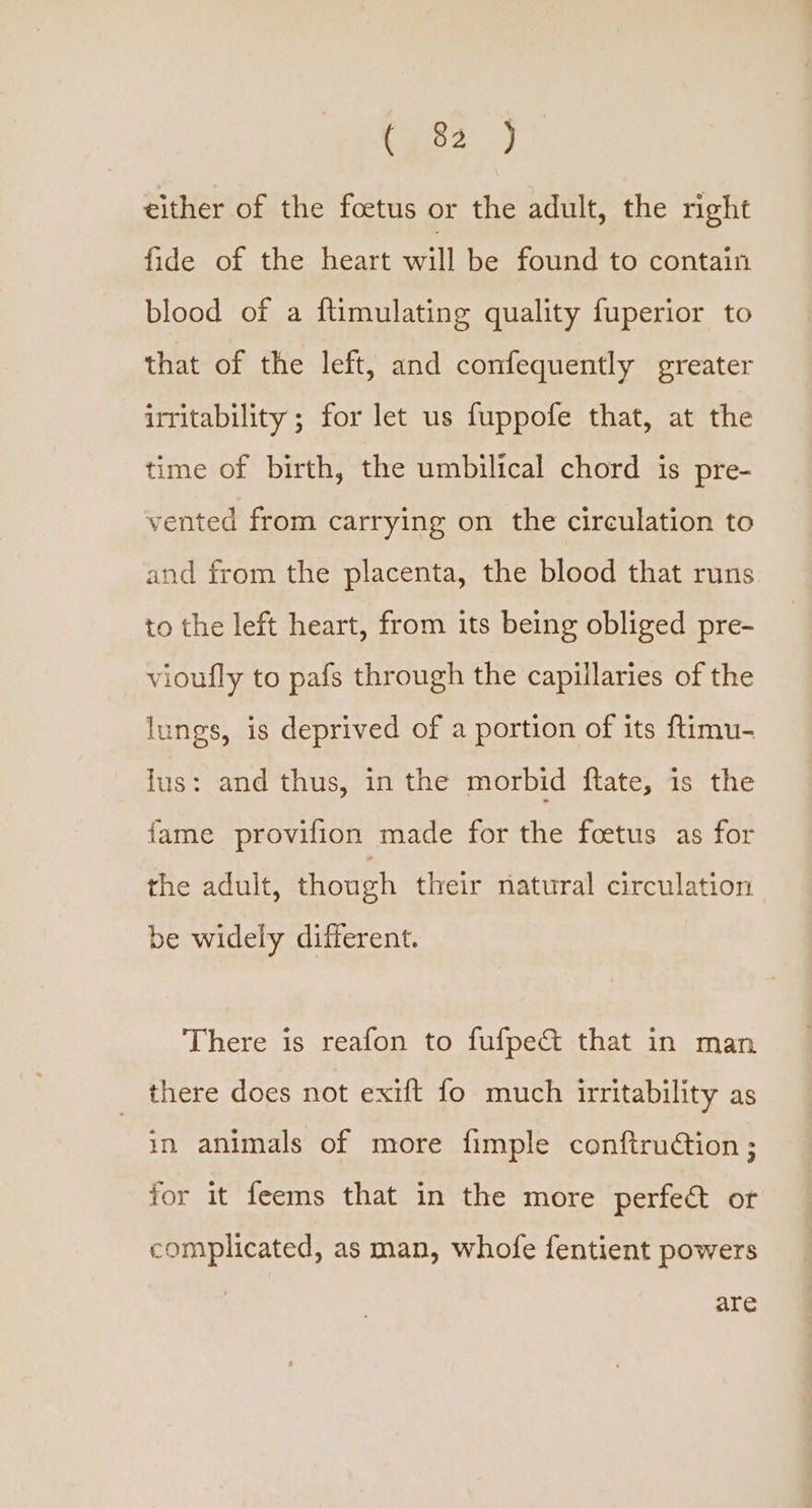 (ge2.) either of the foetus or the adult, the right fide of the heart will be found to contain blood of a ftimulating quality fuperior to that of the left, and confequently greater irritability ; for let us fuppofe that, at the time of birth, the umbilical chord is pre- vented from carrying on the circulation to and from the placenta, the blood that runs to the left heart, from its being obliged pre- vioufly to pafs through the capillaries of the lungs, is deprived of a portion of its {ftimu- lus: and thus, in the morbid ftate, is the fame provifion made for the foetus as for the adult, though their natural circulation be widely different. There is reafon to fufpe&amp; that in man there does not exift fo much irritability as in animals of more fimple conftruction ; for it feems that in the more perfect or complicated, as man, whofe fentient powers are