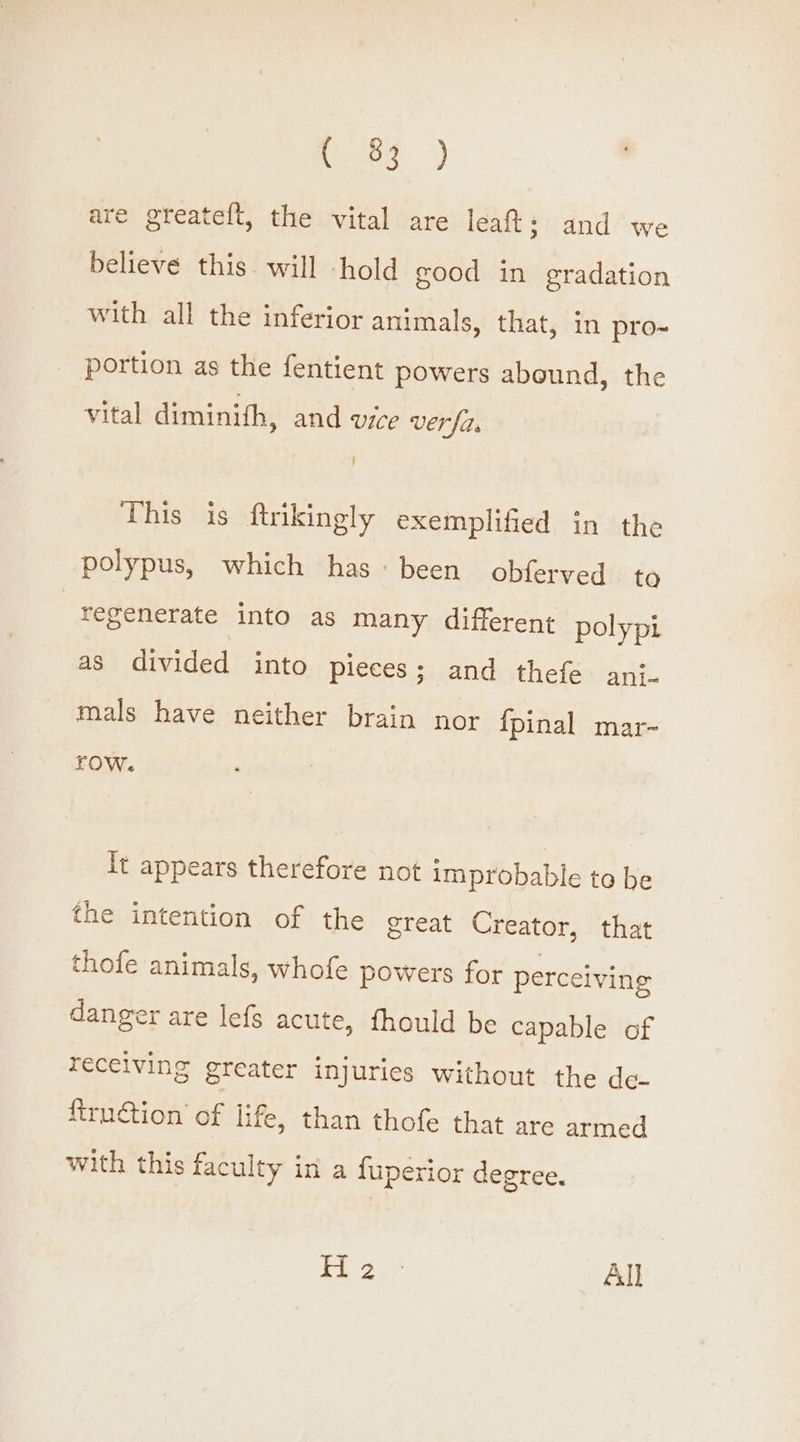 ces) are greatelt, the vital are leat: and we believe this will hold good in gradation with all the inferior animals, that, in pro- portion as the fentient powers abound, the vital diminith, and vice verfi, This is ftrikingly exemplified in the polypus, which has: been obferyed ta regenerate into as many different polypi as divided into pieces; and thefe anj- mals have neither brain nor {pinal mar- row. It appears therefore not improbable to be the intention of the great Creator, that thofe animals, whofe powers for perceiving danger are lefs acute, fhould be capable of receiving greater injuries without the de- {truction of life, than thofe that are armed with this faculty in a fuperior degree. Ey ge All