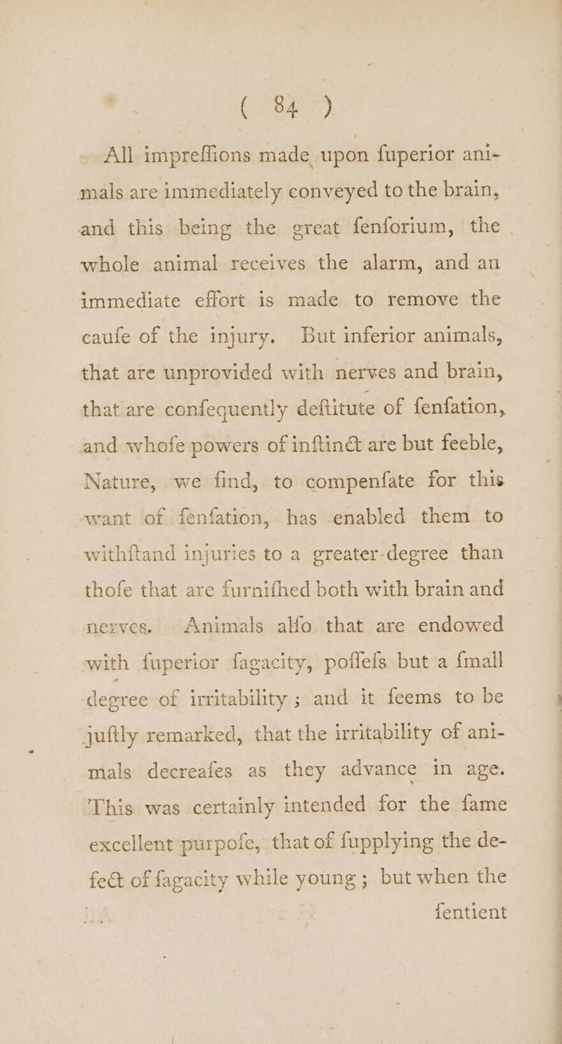 ( 84°) All impreffions made upon fuperior ani- mals are immediately conveyed to the brain, and this being the great fenforium, the whole animal receives the alarm, and an immediate effort is made to remove the caufe of the injury. But inferior animals, that are unprovided with nerves and brain, that are confequently deftitute of fenfation,, and whofe powers of inftiné are but feeble, Nature, we find, to compenfate for this avant of fenfation, has enabled them to withftand injuries to a greater-degree than thofe that are furnifhed both with brain and nerves. Animals alfo. that are endowed with fuperior fagacity, poflefs but a {mall degree of irritability ; and it feems to be mals decreafes as they advance in age. This was certainly intended for the fame excellent purpofe, that of fupplying the de- fect of fagacity while young; but when the fentient se