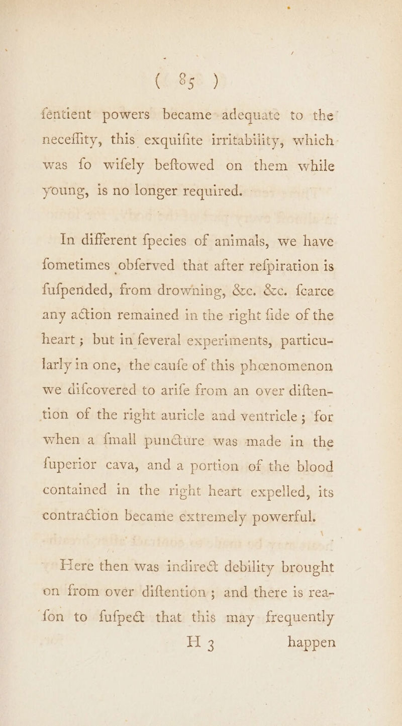 (f..890 ) féntient powers became adequate to the’ neceffity, this exquifite irritability, which was fo wifely beftowed on them while young, is no longer required. | In different fpecies of animals, we have fometimes obferved that after refpiration is fufpended, from drowning, &amp;c. &amp;c. fearce any action remained in the right fide of the heart ; but in feveral experiments, particu- larly in one, the caufe of this phcenomenon we difcovered to arife from an over diften- tion of the right auricle and ventricle ; for when a {mall pun@ure was made in the fuperior cava, and a portion of the blood contained in the right heart expelled, its contraction became extremely powerful. Here then was indire&amp; debility brought on from over diftention; and there is rea- ‘fon to fufpe&amp; that this may frequently | ie happen