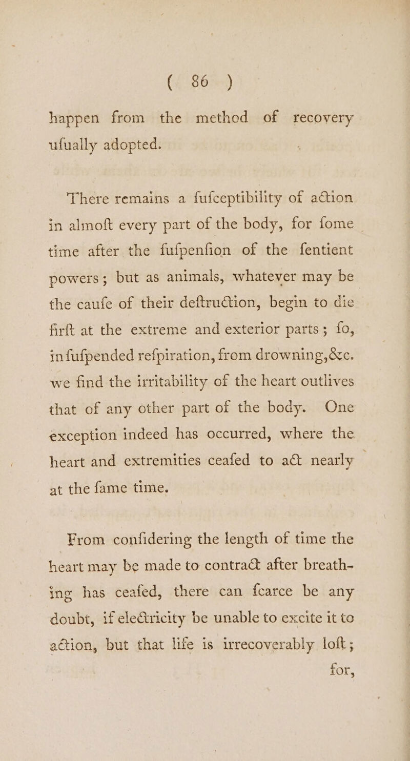 happen from the method of recovery ufually adopted. There remains a fufceptibility of action in almoft every part of the body, for fome time after the fufpenfion of the fentient powers; but as animals, whatever may be the caufe of their deftruGtion, begin to die | firft at the extreme and exterior parts; fo, in fufpended refpiration, from drowning,&amp;c. we find the irritability of the heart outlives that of any other part of the body. One exception indeed has occurred, where the heart and extremities ceafed to act nearly at the fame time. From confidering the length of time the heart may be made to contrac after breath- ing has ceafed, there can {carce be any doubt, if electricity be unable to excite it te aétion, but that life is irrecoverably loft; for,