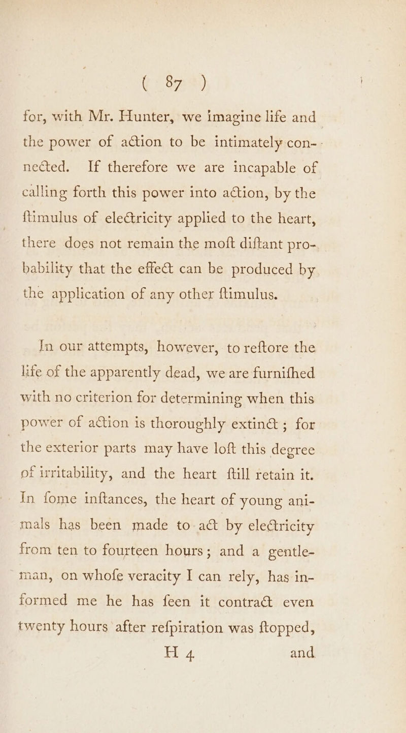(83) for, with Mr. Hunter, we imagine life and _ the power of action to be intimately con-- nected. If therefore we are incapable of calling forth this power into ation, by the {timulus of eleCtricity applied to the heart, there does not remain the moft diftant pro-,_ bability that the effet can be produced by the application of any other ftimulus. In our attempts, however, to reftore the life of the apparently dead, we are furnifhed with no criterion for determining when this power of action is thoroughly extin@ ; for the exterior parts may have loft this degree of irritability, and the heart ftill retain it. In fome inftances, the heart of young ani- mals has been made to act by eletricity from ten to fourteen hours; and a gentle- man, on whofe veracity I can rely, has in- formed me he has feen it contract even twenty hours after refpiration was ftopped, H 4 and