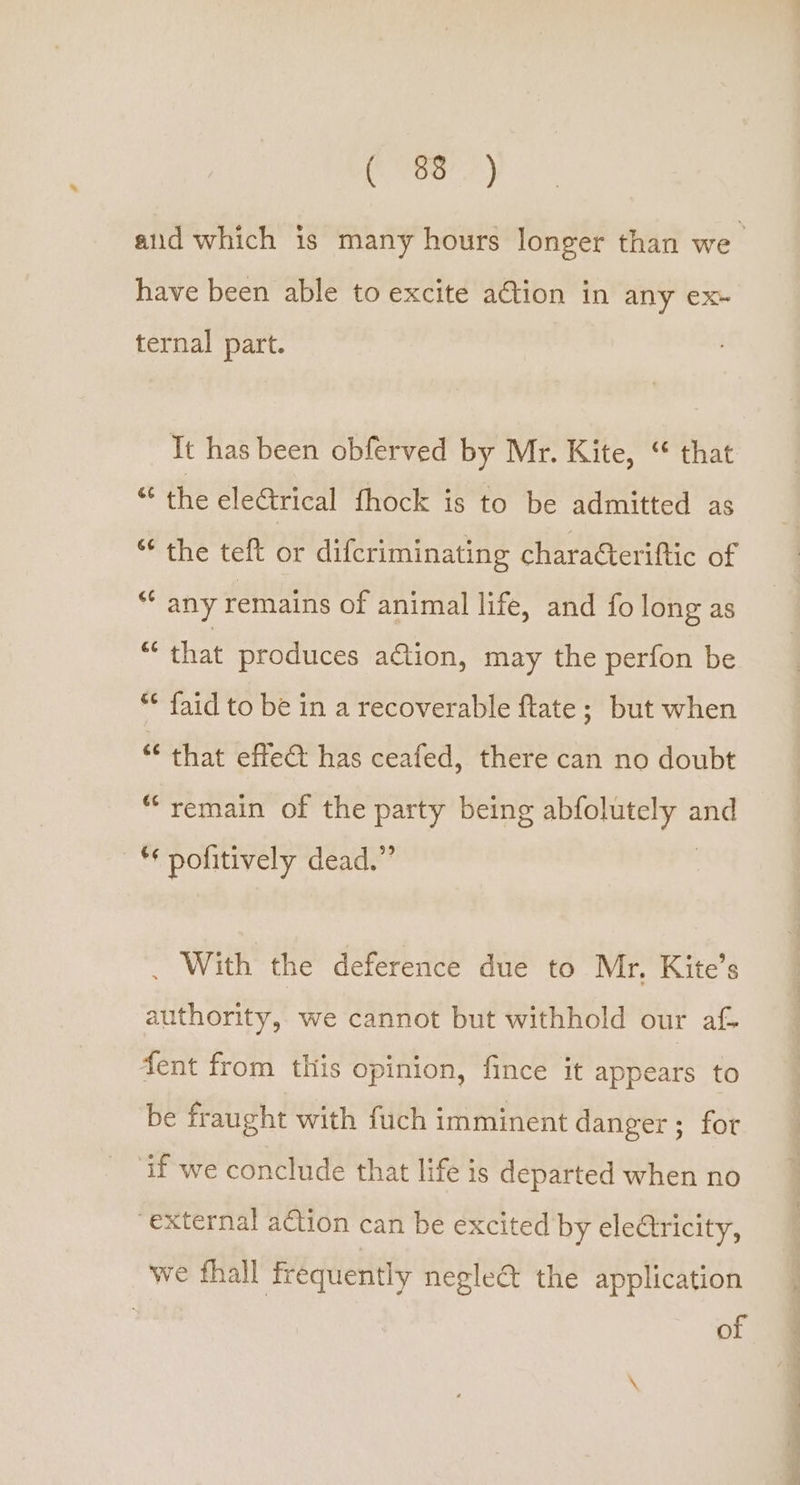 have been able to excite ation in any €X~ ternal part. It has been obferved by Mr. Kite, “ that “ the electrical fhock is to be admitted as “ the teft or difcriminating charaGteriftic of “ any remains of animal life, and fo long as “ that produces action, may the perfon be ** faid to be in a recoverable ftate ; but when “* that effet has ceafed, there can no doubt “remain of the party being abfolutely and — pofitively dead.” . With the deference due to Mr. Kite’s authority, we cannot but withhold our af fent from this opinion, fince it appears to be fraught with fuch imminent danger; for ‘if we conclude that life is departed when no “external action can be excited by electricity, we fhall frequently negle€&amp;t the application | of 6 Oe eee ee