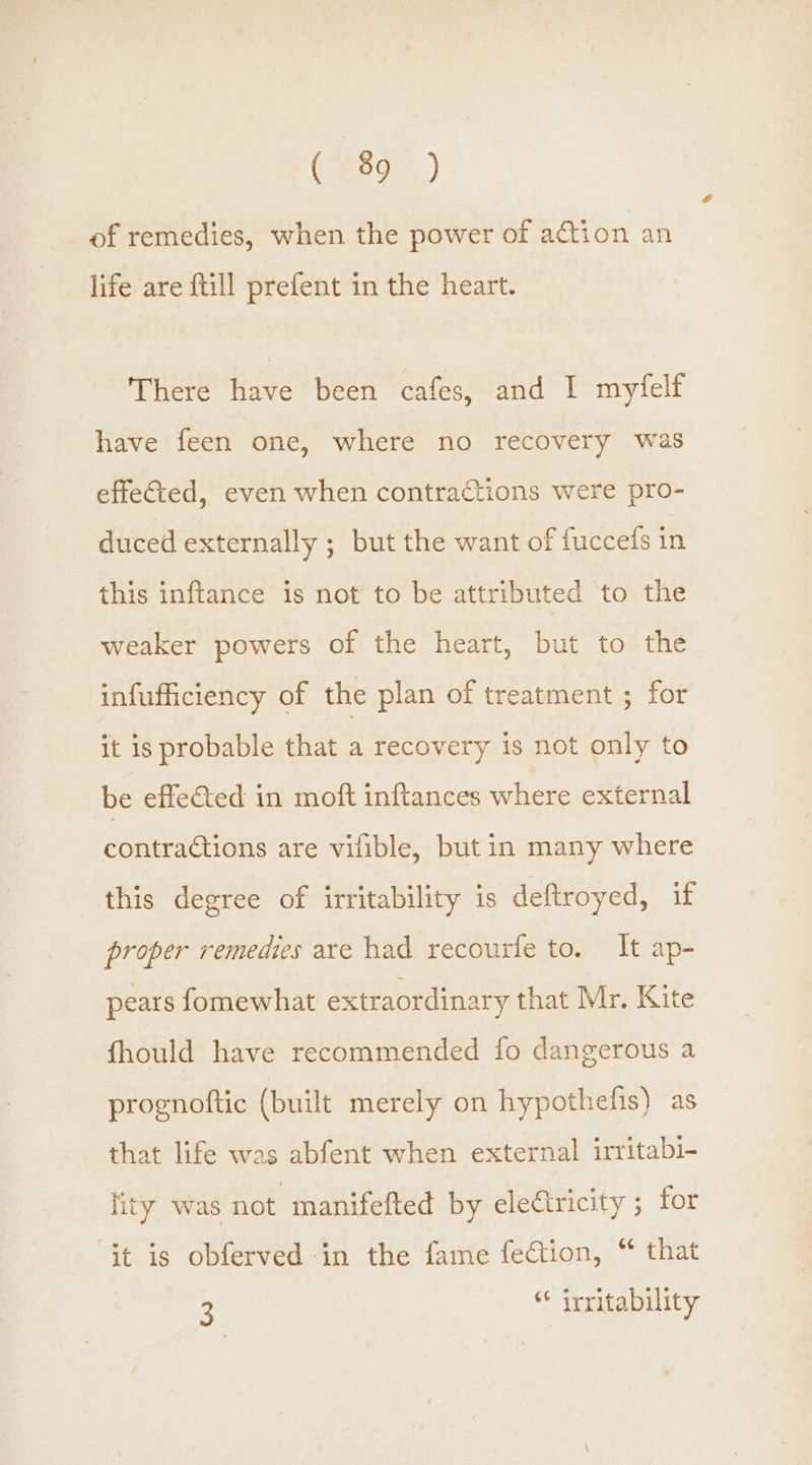 OH89s) of remedies, when the power of action an life are {till prefent in the heart. There have been cafes, and I myfelf have feen one, where no recovery was effected, even when contractions were pro- duced externally ; but the want of fuccefs in this inftance is not to be attributed to the weaker powers of the heart, but to the infufficiency of the plan of treatment ; for it is probable that a recovery is not only to be effe€ted in moft inftances where external contractions are vifible, but in many where this degree of irritability is deftroyed, if proper remedies are had recourfe to. It ap- pears fomewhat extraordinary that Mr. Kite fhould have recommended fo dangerous a prognoftic (built merely on hypothefis) as that life was abfent when external irritabi- lity was not manifefted by electricity ; for it is obferved in the fame fection, “ that 3 * irritability