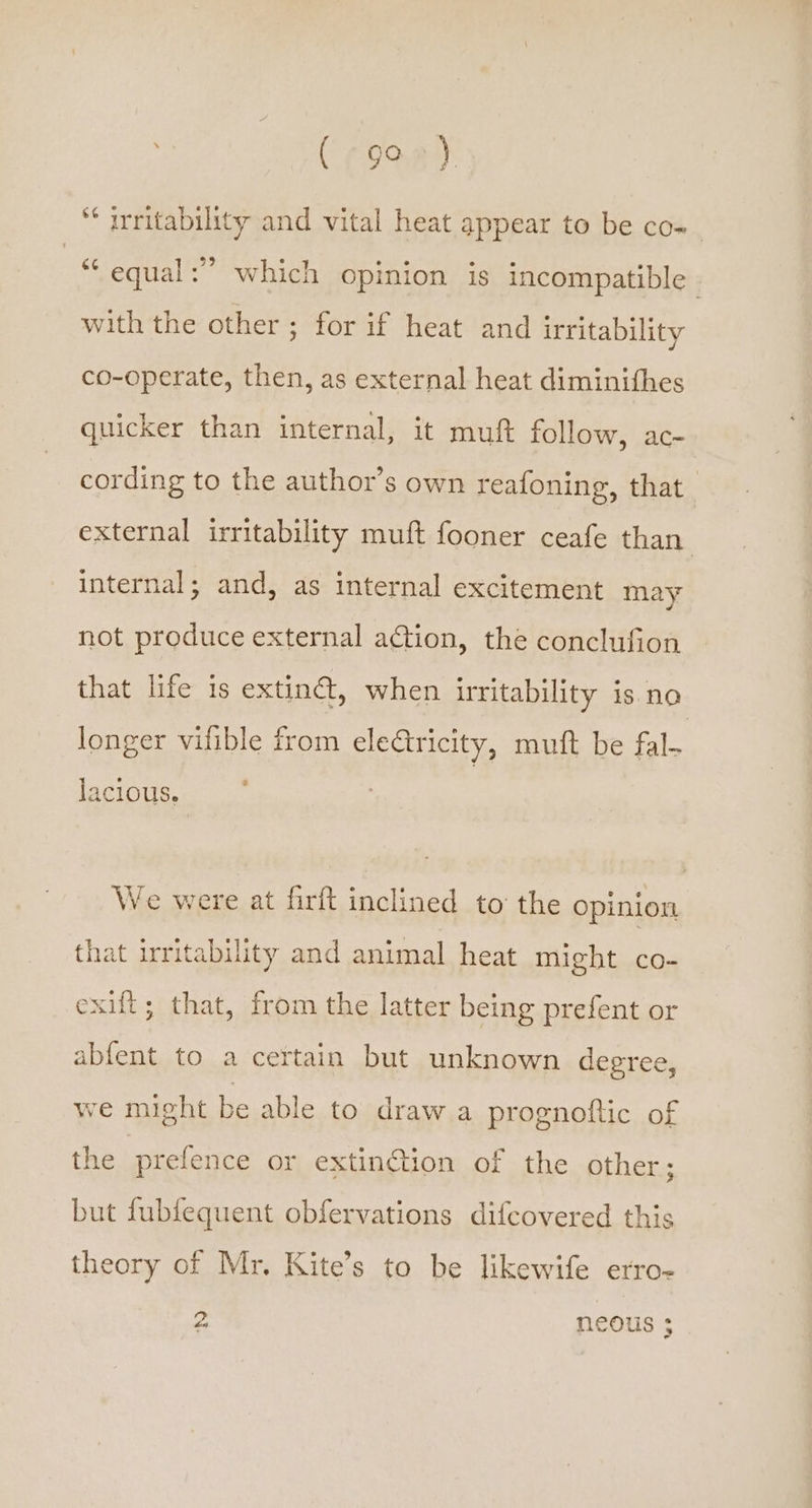 * irritability and vital heat appear to be co- « equal:” which opinion is incompatible with the other; for if heat and irritability co-operate, then, as external heat diminithes quicker than internal, it muft follow, ac- cording to the author’s own reafoning, that external irritability muft fooner ceafe than internal; and, as internal excitement may not produce external action, the conclufion that life is extiné, when irritability is no longer vifible from electricity, mutt be fal. é lacious. We were at firft inclined to the opinion that irritability and animal heat might co- exit; that, from the latter being prefent or abfent to a certain but unknown degree, we might be able to draw a prognottic of the prefence or extin¢tion of the other; but fubfequent obfervations difeovered this theory of Mr. Kite’s to be likewife erro- o neous ;