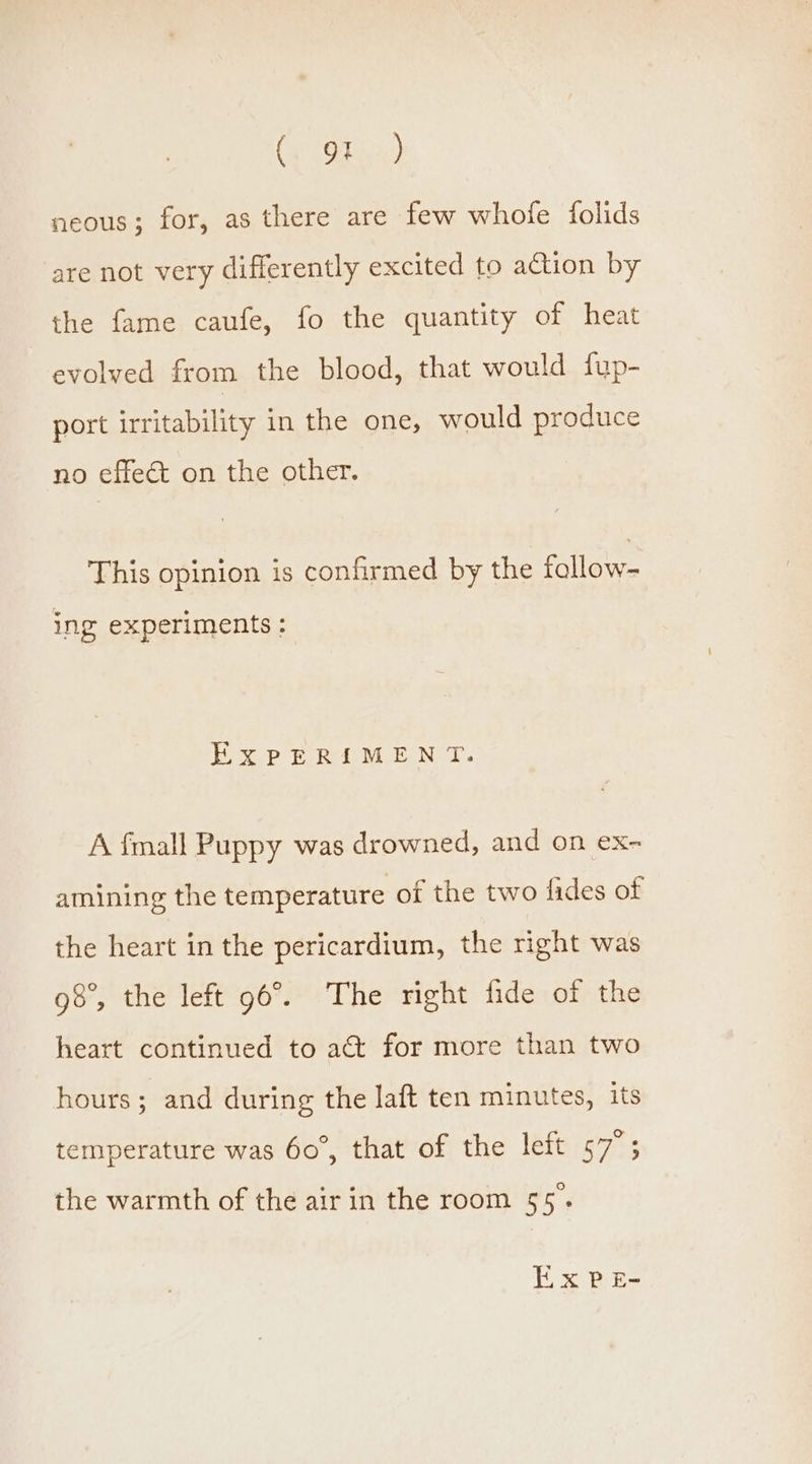 (Gin) neous; for, as there are few whofe folids are not very differently excited to action by the fame caufe, fo the quantity of heat evolved from the blood, that would fup- port irritability in the one, would produce no effeat on the other. This opinion is confirmed by the follow- ing experiments : ExPERIMENT. A {mall Puppy was drowned, and on ex- amining the temperature of the two fides of the heart in the pericardium, the right was oo the left967&gt; The right fide of the heart continued to act for more than two hours; and during the laft ten minutes, its temperature was 60°, that of the left 57°; the warmth of the air in the room 55. Ex PE-