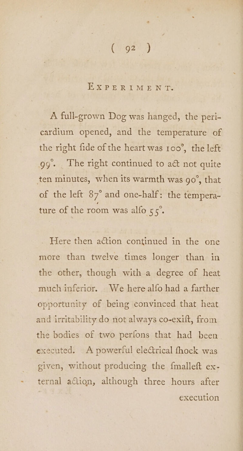EXPERIMEN Te A full-grown Dog was hanged, the peri- cardium opened, and the temperature of the right fide of the heart was 100°, the left gg- . The right continued to a&amp; not quite ten minutes, when its warmth was go’, that of the left 87° and one-half: the tempera- ture of the room was alfo 55°. . Here then action continued in the one more than twelve times longer than in the other, though with a degree of heat much inferior. We here alfo had a farther opportunity of being convinced that heat and irritability do not always co-exift, from the bodies of two perfons that had been executed. A powerful electrical fhock was given, without producing the {malleft ex- ternal afiion, although three hours after execution