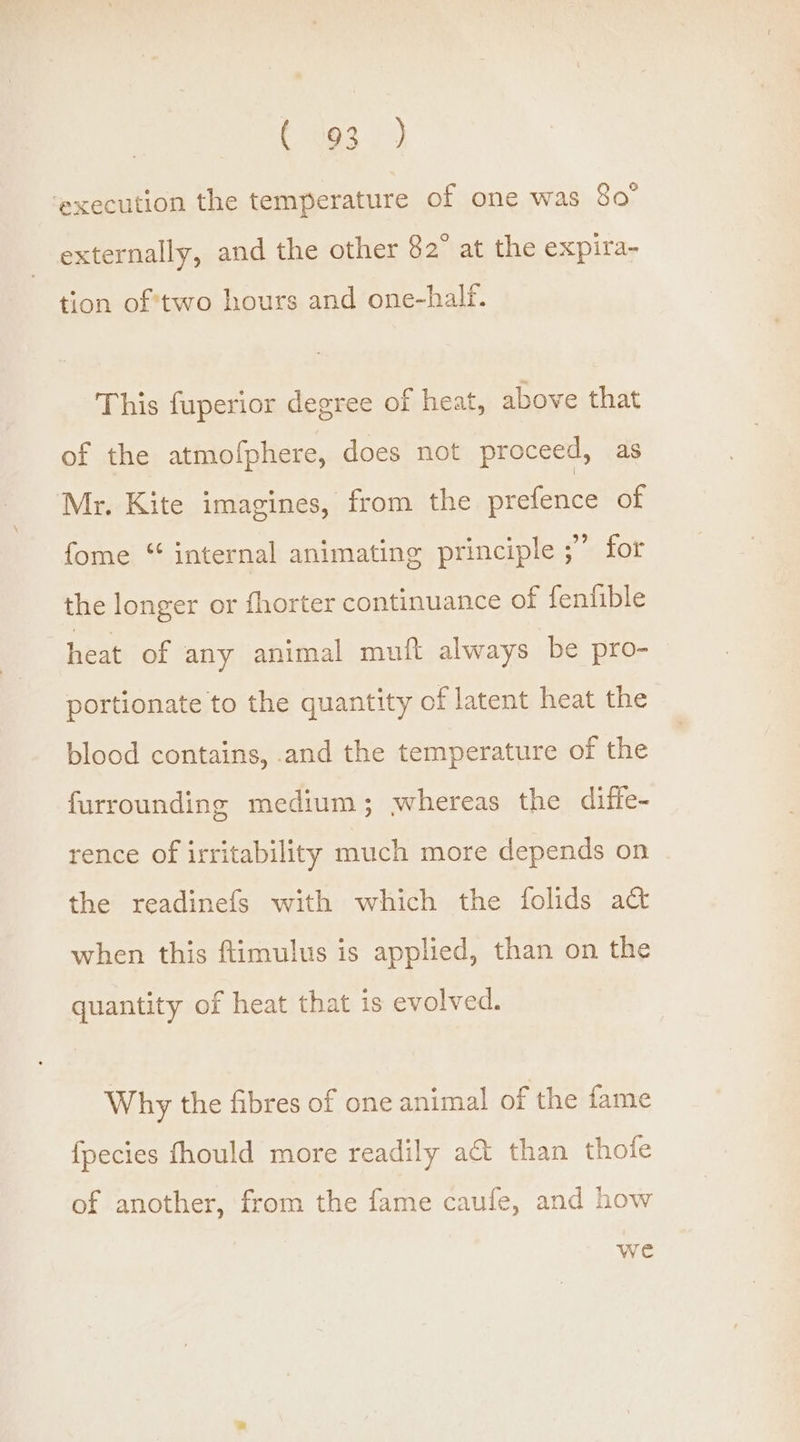 ¢ J93 } ‘execution the temperature of one was 80° externally, and the other 82° at the expira- tion of 'two hours and one-half. This fuperior degree of heat, above that of the atmofphere, does not proceed, as Mr. Kite imagines, from the prefence of fome “ internal animating principle ;” for the longer or fhorter continuance of fenfible heat of any animal muft always be pro- portionate to the quantity of latent heat the blood contains, and the temperature of the furrounding medium; whereas the diffe- rence of irritability much more depends on the readinefs with which the folids act when this ftimulus is applied, than on the quantity of heat that is evolved. Why the fibres of one animal of the fame fpecies fhould more readily act than thofe of another, from the fame caufe, and how we