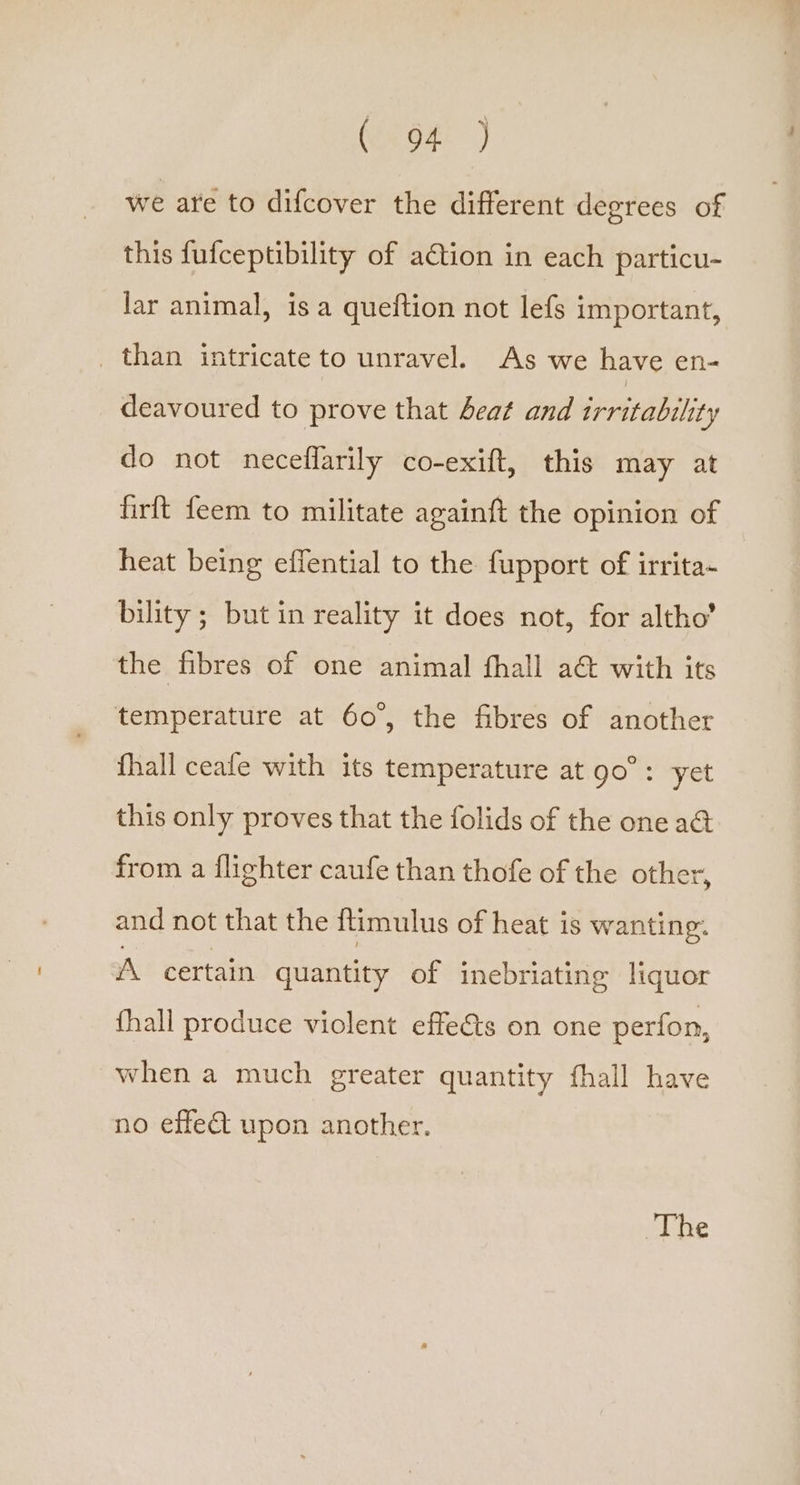 we are to difcover the different degrees of this fufceptibility of ation in each particu- lar animal, is a queftion not lefs important, _ than intricate to unravel. As we have en- deavoured to prove that beat and irritability do not neceffarily co-exift, this may at firft feem to militate againft the opinion of heat being effential to the fupport of irrita- bility ; but in reality it does not, for altho’ the fibres of one animal fhall a&amp; with its temperature at 60°, the fibres of another fhall ceale with its temperature at go”: yet this only proves that the folids of the one a&amp;@ from a flighter caufe than thofe of the other, and not that the ftimulus of heat is wanting. A. certain quantity of inebriating liquor fhall produce violent effets on one perfon, when a much greater quantity fhall have no effe&amp; upon another. The