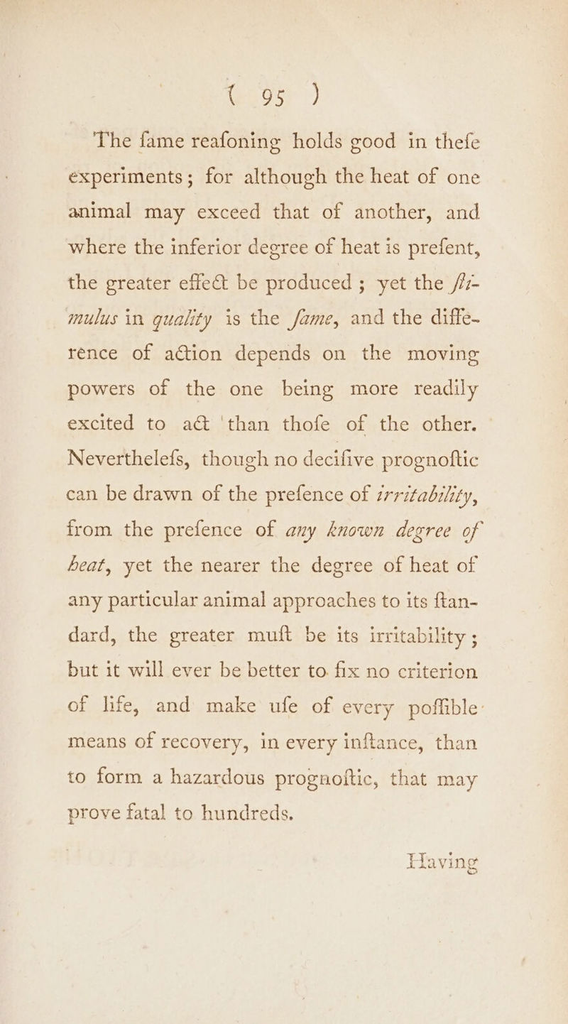 Cs ae. The fame reafoning holds good in thefe experiments; for although the heat of one animal may exceed that of another, and where the inferior degree of heat is prefent, the greater effet be produced ; yet the //7- mulus in guality is the fame, and the diffe- rence of action depends on the moving powers of the one being more readily excited to a&amp; ‘than thofe of the other. Neverthelefs, though no decifive prognoftic can be drawn of the prefence of zrritability, from the prefence of any known degree of heat, yet the nearer the degree of heat of any particular animal approaches to its ftan- dard, the greater muft be its irritability ; but it will ever be better to. fix no criterion of life, and make ufe of every poffible: means of recovery, in every inftance, than to form a hazardous prognoftic, that may prove fatal to hundreds. Havin gf