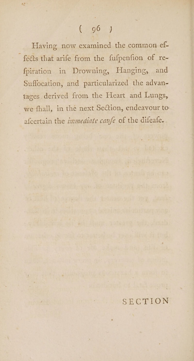 bee. Having now examined the common ef- feéts that arife from the fufpenfion of re- fpiration in Drowning, Hanging, and Suffocation, and particularized the advan- tages derived from the Heart and Lungs, we fhall, in the next Section, endeavour to afcertain the immediate caufe of the difeafe. SECTION