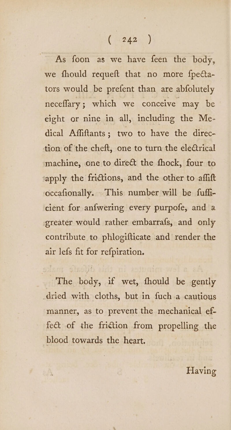 As foon as we have feen the body, we fhould requeft that no more fpeCta- tors would be prefent than are abfolutely neceflary ; which we conceive may be eight or nine in all, including the Me- dical Affiftants ; two to have the direc- tion of the cheft, one to turn the ele¢trical machine, one to direct the fhock, four to ‘apply the fri€tions, and the other to affift occafionally. This number will be fufi- cient for anfwering every purpofe, and a greater would rather embarrafs, and only contribute to phlogifticate and render the air lefs fit for refpiration. _ The body, if wet, thould be gently dried with cloths, but in fuch a cautious manner, as to prevent the mechanical ef- fe&amp; of the fri€tion from propelling the blood towards the heart. Having