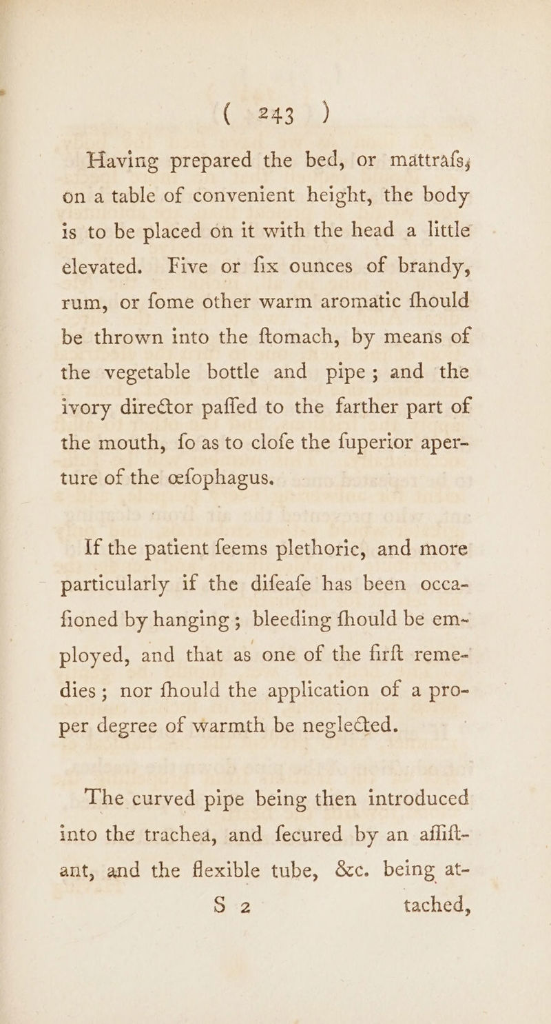 Having prepared the bed, or mattrafs, on a table of convenient height, the body is to be placed on it with the head a little elevated. Five or fix ounces of brandy, rum, or fome other warm aromatic fhould be thrown into the ftomach, by means of the vegetable bottle and pipe; and the ivory director paffed to the farther part of the mouth, fo as to clofe the fuperior aper- ture of the cefophagus. If the patient feems plethoric, and more _ particularly if the difeafe has been occa- fioned by hanging; bleeding fhould be em~ ployed, and that as one of the firft reme- dies; nor fhould the application of a pro- per degree of warmth be neglected. The curved pipe being then introduced into the trachea, and fecured by an aflift- ant, and the flexible tube, &amp;c. being at- he pee tached,