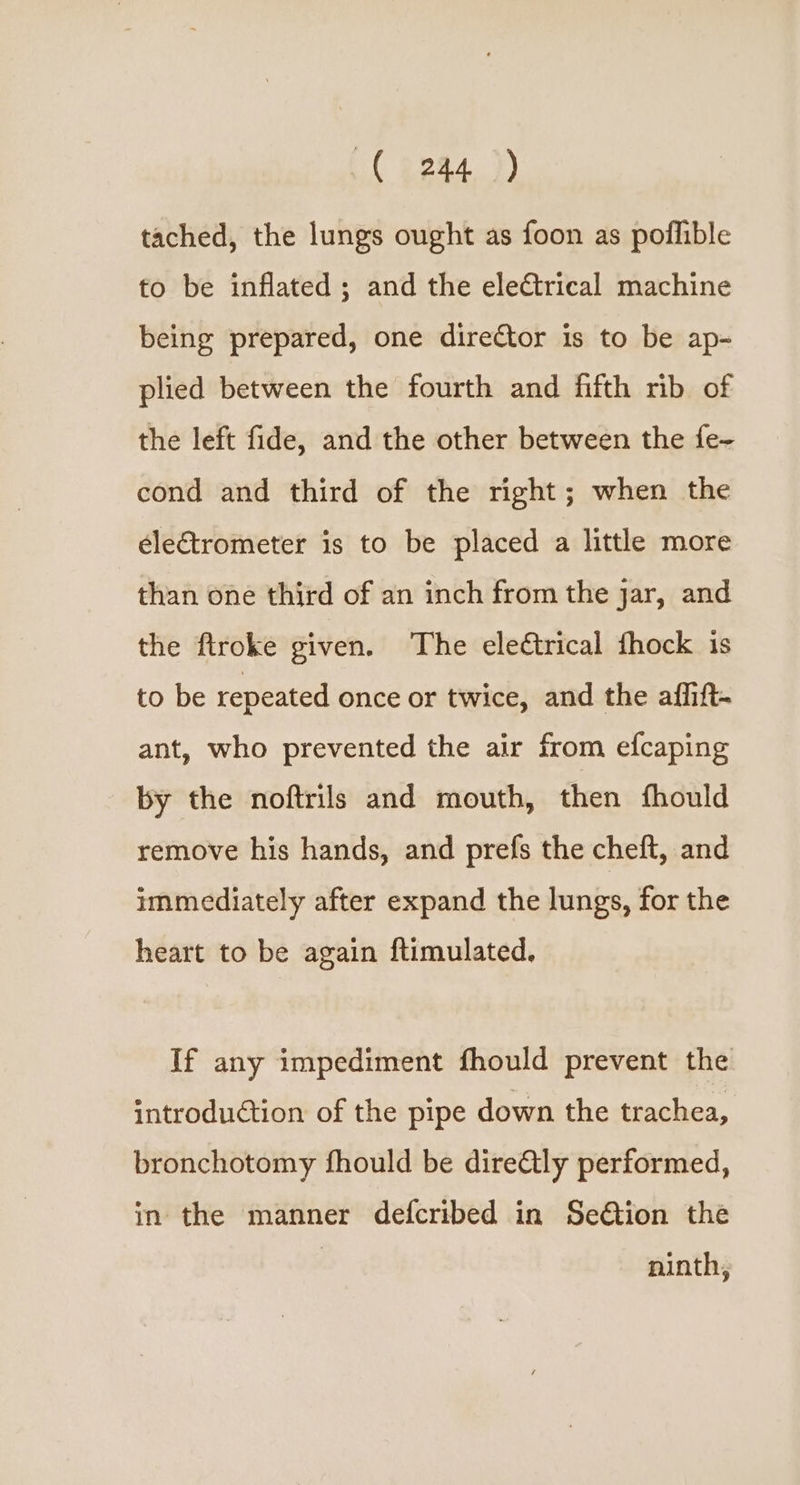 { 3244 )) tached, the lungs ought as foon as poflible to be inflated ; and the electrical machine being prepared, one director is to be ap- plied between the fourth and fifth rib of the left fide, and the other between the fe- cond and third of the right; when the électrometer is to be placed a little more than one third of an inch from the jar, and the flroke given. The electrical fhock is to be repeated once or twice, and the af_ift- ant, who prevented the air from efcaping by the noftrils and mouth, then thould remove his hands, and prefs the cheft, and immediately after expand the lungs, for the heart to be again ftimulated. If any impediment fhould prevent the introduétion of the pipe down the trachea, bronchotomy fhould be dire&tly performed, in the manner defcribed in Se€tion the ninth,