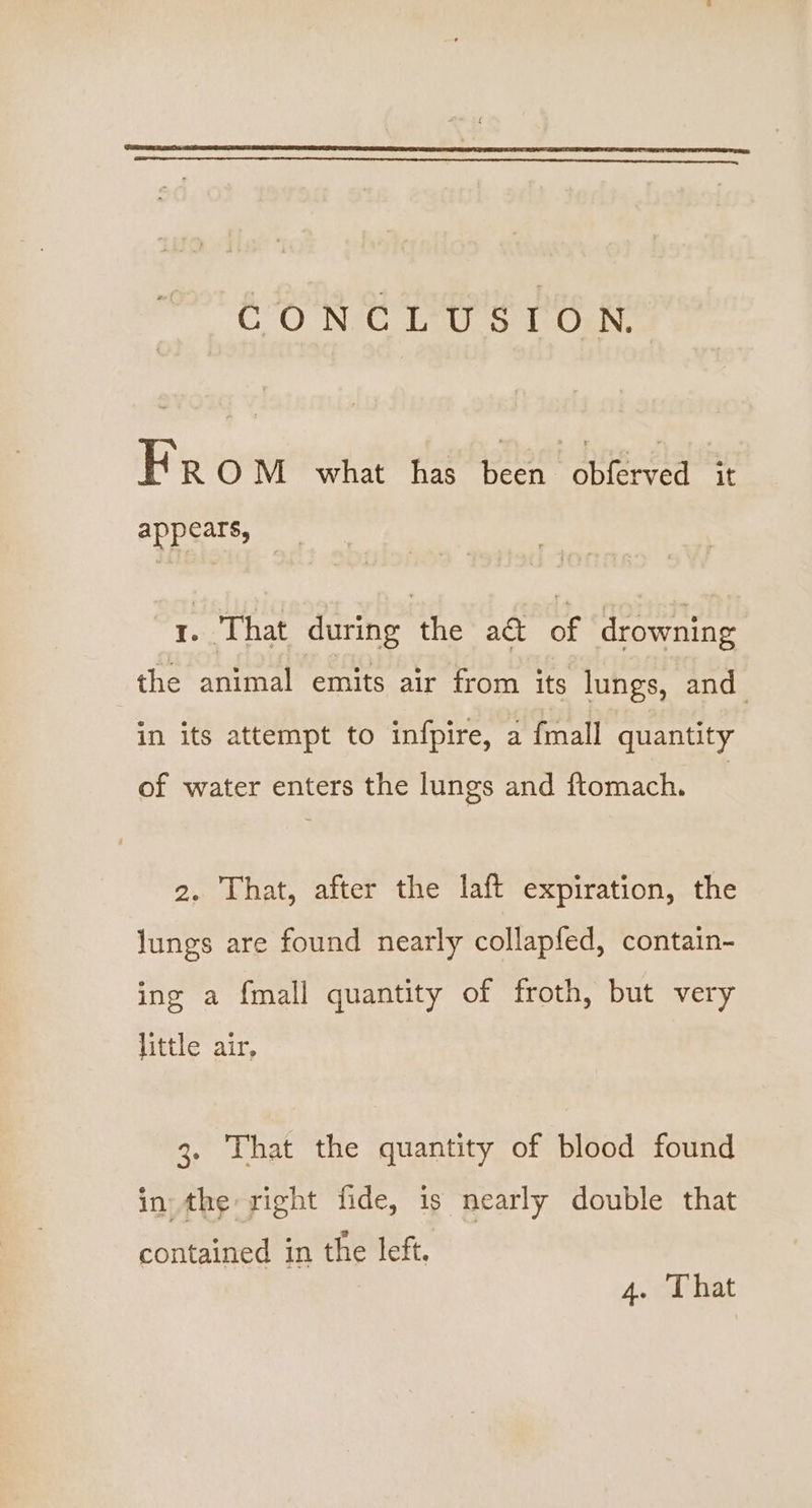 CO NVC Leus 1 Osh kK R ON one ee a ieee appears, 1. That during the a& of drowning the animal emits air from its lungs, and in its attempt to infpire, a fmall quantity of water enters the lungs and ftomach. 2. That, after the laft expiration, the lungs are found nearly collapfed, contain- ing a {mall quantity of froth, but very little air, 3. That the quantity of blood found in the right fide, is nearly double that contained in the left. 4. That