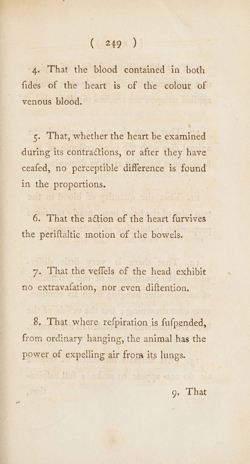((.2498-) -4. That the blood contained in both fides of the heart is of the colour of venous blood. 5. That, whether the heart be examined during its contractions, or after they have ceafed, no perceptible difference is found in the proportions. af & That the action of the heart furvives | the periftaltic motion of the bowels. | 7. That the veffels of the head exhibit no extravafation, nor even diftention, 8, That where refpiration is fufpended, from ordinary hanging, the animal has the power of expelling air from its lungs.