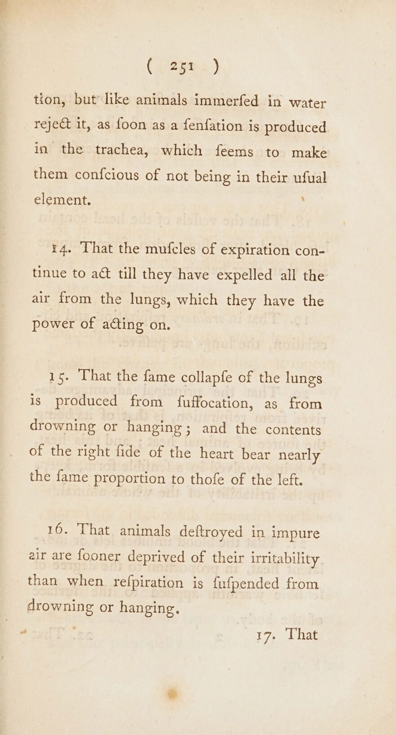 tion, but like animals immerfed in water reje& it, as foon as a fenfation is produced in the trachea, which feems to make them confcious of not being in their ufual 1 element. 14. That the mufcles of expiration con- tinue to act till they have expelled all the air from the lungs, which they have the power of acting on. 15. That the fame collapfe of the lungs is produced from fuffocation, as from drowning or hanging; and the contents of the right fide of the heart bear nearly the fame proportion to thofe of the left. (16. That animals deftroyed in impure air are fooner deprived of their irritability than when refpiration is fufpended from drowning or hanging. |