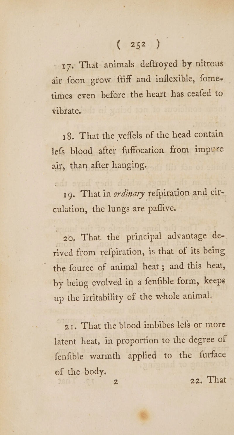 (aage hy. 17. That animals deftroyed by nitrous air foon grow ftiff and inflexible, fome- times even before the heart has ceafed to vibrate. 18. That the veflels of the head contain lefs blood after fuffocation from impure air, than after hanging. 19. That in ordinary refpiration and cir- culation, the lungs are paflive. 20, That the principal advantage de=. rived from refpiration, is that of its being ” the fource of animal heat; and this heat, by being evolved in a fenfible form, keeps up the irritability of the whole animal. 21. That the blood imbibes lefs or more latent heat, in proportion to the degree of fenfible warmth applied to the furface of the body. | 2 22. That